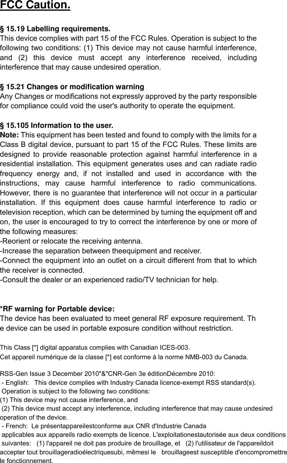 FCC Caution.  &sect; 15.19 Labelling requirements. This device complies with part 15 of the FCC Rules. Operation is subject to the following two conditions: (1) This device may not cause harmful interference, and  (2)  this  device  must  accept  any  interference  received,  including interference that may cause undesired operation.  &sect; 15.21 Changes or modification warning Any Changes or modifications not expressly approved by the party responsible for compliance could void the user's authority to operate the equipment.  &sect; 15.105 Information to the user. Note: This equipment has been tested and found to comply with the limits for a Class B digital device, pursuant to part 15 of the FCC Rules. These limits are designed  to  provide  reasonable  protection  against  harmful  interference  in  a residential installation. This equipment generates uses and  can radiate radio frequency  energy  and,  if  not  installed  and  used  in  accordance  with  the instructions,  may  cause  harmful  interference  to  radio  communications. However, there is no guarantee that interference will not occur in a particular installation.  If  this  equipment  does  cause  harmful  interference  to  radio  or television reception, which can be determined by turning the equipment off and on, the user is encouraged to try to correct the interference by one or more of the following measures: -Reorient or relocate the receiving antenna. -Increase the separation between theequipment and receiver. -Connect the equipment into an outlet on a circuit different from that to which the receiver is connected. -Consult the dealer or an experienced radio/TV technician for help.   *RF warning for Portable device: The device has been evaluated to meet general RF exposure requirement. The device can be used in portable exposure condition without restriction.  This Class [*] digital apparatus complies with Canadian ICES-003. Cet appareil num&eacute;rique de la classe [*] est conforme &agrave; la norme NMB-003 du Canada.   RSS-Gen Issue 3 December 2010"&amp;"CNR-Gen 3e &eacute;ditionD&eacute;cembre 2010:      - English:   This device complies with Industry Canada licence-exempt RSS standard(s).   Operation is subject to the following two conditions: (1) This device may not cause interference, and (2) This device must accept any interference, including interference that may cause undesired operation of the device.    - French:  Le pr&eacute;sentappareilestconforme aux CNR d'Industrie Canada applicables aux appareils radio exempts de licence. L'exploitationestautoris&eacute;e aux deux conditions suivantes:   (1) l'appareil ne doit pas produire de brouillage, et   (2) l'utilisateur de l'appareildoit accepter tout brouillageradio&eacute;lectriquesubi, m&ecirc;mesi le   brouillageest susceptible d'encompromettre le fonctionnement.   