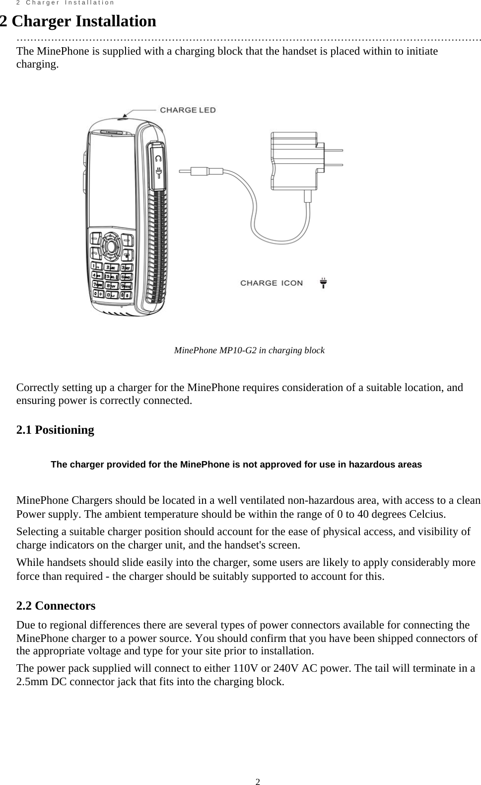                                                             2       2    C h a r g e r    I n s t a l l a t i o n 2 Charger Installation   ....................................................................................................................................... The MinePhone is supplied with a charging block that the handset is placed within to initiate charging.                MinePhone MP10-G2 in charging block   Correctly setting up a charger for the MinePhone requires consideration of a suitable location, and ensuring power is correctly connected.  2.1 Positioning   The charger provided for the MinePhone is not approved for use in hazardous areas   MinePhone Chargers should be located in a well ventilated non-hazardous area, with access to a clean Power supply. The ambient temperature should be within the range of 0 to 40 degrees Celcius. Selecting a suitable charger position should account for the ease of physical access, and visibility of charge indicators on the charger unit, and the handset's screen. While handsets should slide easily into the charger, some users are likely to apply considerably more force than required - the charger should be suitably supported to account for this.  2.2 Connectors Due to regional differences there are several types of power connectors available for connecting the MinePhone charger to a power source. You should confirm that you have been shipped connectors of the appropriate voltage and type for your site prior to installation. The power pack supplied will connect to either 110V or 240V AC power. The tail will terminate in a 2.5mm DC connector jack that fits into the charging block.         