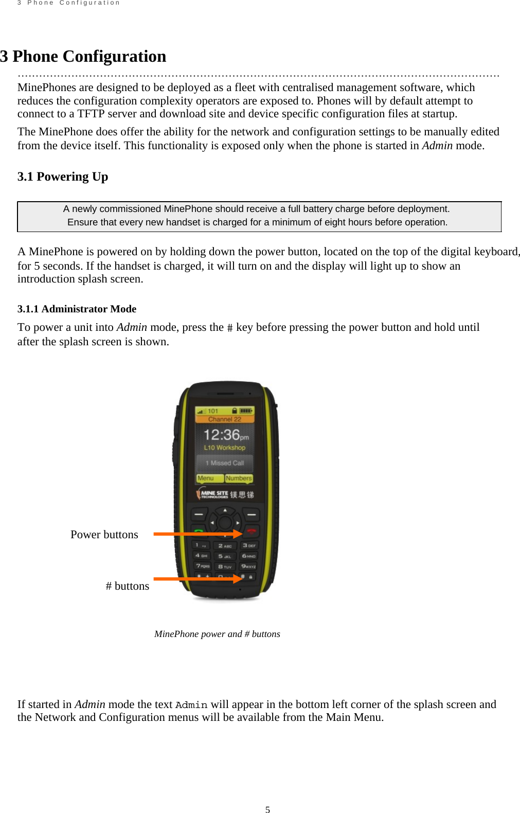                                                             5       3    P h o n e    C o n f i g u r a t i o n    3 Phone Configuration  ....................................................................................................................................... MinePhones are designed to be deployed as a fleet with centralised management software, which reduces the configuration complexity operators are exposed to. Phones will by default attempt to connect to a TFTP server and download site and device specific configuration files at startup. The MinePhone does offer the ability for the network and configuration settings to be manually edited from the device itself. This functionality is exposed only when the phone is started in Admin mode.  3.1 Powering Up  A newly commissioned MinePhone should receive a full battery charge before deployment.   Ensure that every new handset is charged for a minimum of eight hours before operation.  A MinePhone is powered on by holding down the power button, located on the top of the digital keyboard, for 5 seconds. If the handset is charged, it will turn on and the display will light up to show an introduction splash screen.  3.1.1 Administrator Mode To power a unit into Admin mode, press the # key before pressing the power button and hold until after the splash screen is shown.                                                             Power buttons                                                     # buttons           MinePhone power and # buttons     If started in Admin mode the text Admin will appear in the bottom left corner of the splash screen and the Network and Configuration menus will be available from the Main Menu.     