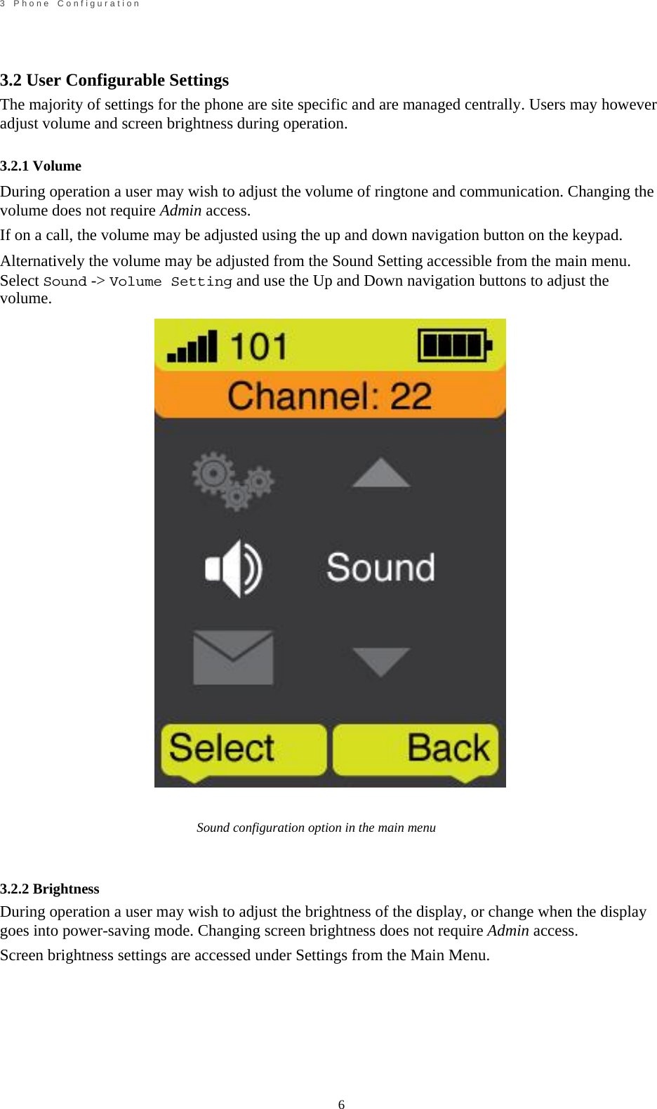                                                             6       3    P h o n e    C o n f i g u r a t i o n     3.2 User Configurable Settings  The majority of settings for the phone are site specific and are managed centrally. Users may however adjust volume and screen brightness during operation.  3.2.1 Volume During operation a user may wish to adjust the volume of ringtone and communication. Changing the volume does not require Admin access. If on a call, the volume may be adjusted using the up and down navigation button on the keypad. Alternatively the volume may be adjusted from the Sound Setting accessible from the main menu. Select Sound -> Volume Setting and use the Up and Down navigation buttons to adjust the volume.                                   Sound configuration option in the main menu    3.2.2 Brightness During operation a user may wish to adjust the brightness of the display, or change when the display goes into power-saving mode. Changing screen brightness does not require Admin access. Screen brightness settings are accessed under Settings from the Main Menu.         