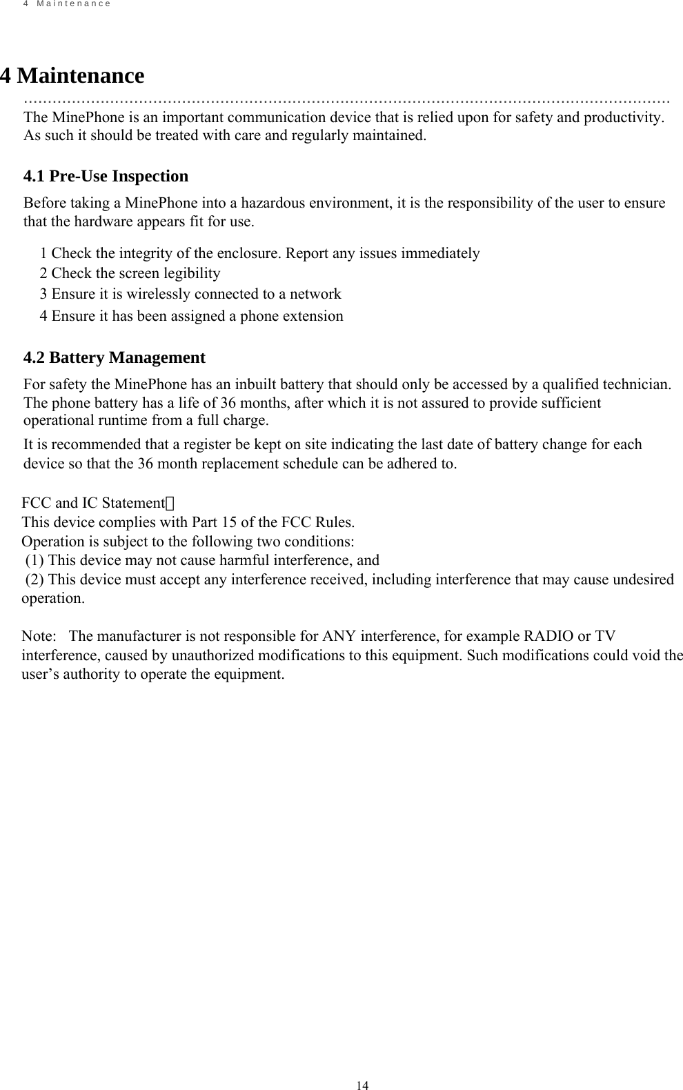                                                             14       4    M a i n t e n a n c e    4 Maintenance   ....................................................................................................................................... The MinePhone is an important communication device that is relied upon for safety and productivity. As such it should be treated with care and regularly maintained.  4.1 Pre-Use Inspection Before taking a MinePhone into a hazardous environment, it is the responsibility of the user to ensure that the hardware appears fit for use.  1 Check the integrity of the enclosure. Report any issues immediately 2 Check the screen legibility 3 Ensure it is wirelessly connected to a network 4 Ensure it has been assigned a phone extension  4.2 Battery Management For safety the MinePhone has an inbuilt battery that should only be accessed by a qualified technician. The phone battery has a life of 36 months, after which it is not assured to provide sufficient operational runtime from a full charge. It is recommended that a register be kept on site indicating the last date of battery change for each device so that the 36 month replacement schedule can be adhered to.                                          FCC and IC Statement：This device complies with Part 15 of the FCC Rules.Operation is subject to the following two conditions: (1) This device may not cause harmful interference, and (2) This device must accept any interference received, including interference that may cause undesiredoperation.Note:   The manufacturer is not responsible for ANY interference, for example RADIO or TVinterference, caused by unauthorized modifications to this equipment. Such modifications could void theuser&rsquo;s authority to operate the equipment.
