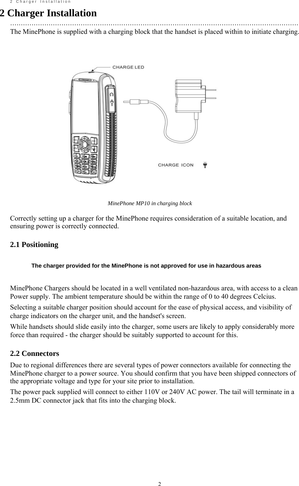                                                             2       2    C h a r g e r    I n s t a l l a t i o n 2 Charger Installation   ....................................................................................................................................... The MinePhone is supplied with a charging block that the handset is placed within to initiate charging.                                                MinePhone MP10 in charging block  Correctly setting up a charger for the MinePhone requires consideration of a suitable location, and ensuring power is correctly connected.  2.1 Positioning   The charger provided for the MinePhone is not approved for use in hazardous areas   MinePhone Chargers should be located in a well ventilated non-hazardous area, with access to a clean Power supply. The ambient temperature should be within the range of 0 to 40 degrees Celcius. Selecting a suitable charger position should account for the ease of physical access, and visibility of charge indicators on the charger unit, and the handset's screen. While handsets should slide easily into the charger, some users are likely to apply considerably more force than required - the charger should be suitably supported to account for this.  2.2 Connectors Due to regional differences there are several types of power connectors available for connecting the MinePhone charger to a power source. You should confirm that you have been shipped connectors of the appropriate voltage and type for your site prior to installation. The power pack supplied will connect to either 110V or 240V AC power. The tail will terminate in a 2.5mm DC connector jack that fits into the charging block.           