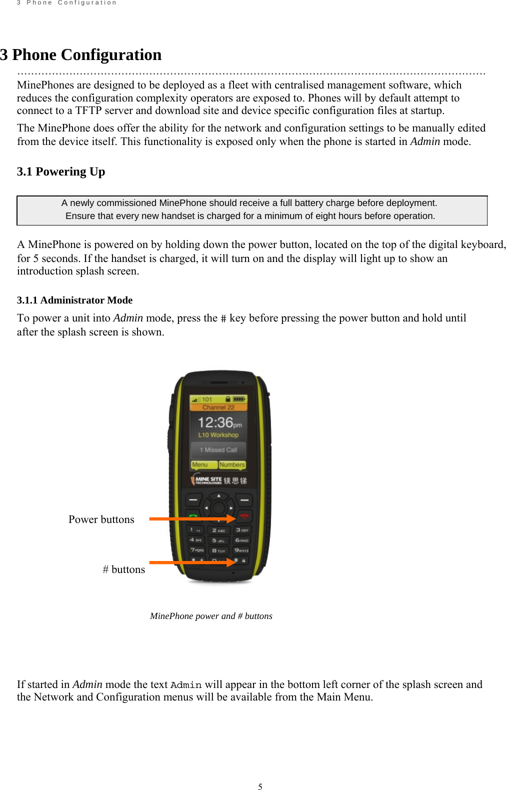                                                            5       3    P h o n e    C o n f i g u r a t i o n    3 Phone Configuration  ....................................................................................................................................... MinePhones are designed to be deployed as a fleet with centralised management software, which reduces the configuration complexity operators are exposed to. Phones will by default attempt to connect to a TFTP server and download site and device specific configuration files at startup. The MinePhone does offer the ability for the network and configuration settings to be manually edited from the device itself. This functionality is exposed only when the phone is started in Admin mode.  3.1 Powering Up  A newly commissioned MinePhone should receive a full battery charge before deployment.   Ensure that every new handset is charged for a minimum of eight hours before operation.  A MinePhone is powered on by holding down the power button, located on the top of the digital keyboard, for 5 seconds. If the handset is charged, it will turn on and the display will light up to show an introduction splash screen.  3.1.1 Administrator Mode To power a unit into Admin mode, press the # key before pressing the power button and hold until after the splash screen is shown.                                                             Power buttons                                                     # buttons           MinePhone power and # buttons     If started in Admin mode the text Admin will appear in the bottom left corner of the splash screen and the Network and Configuration menus will be available from the Main Menu.     