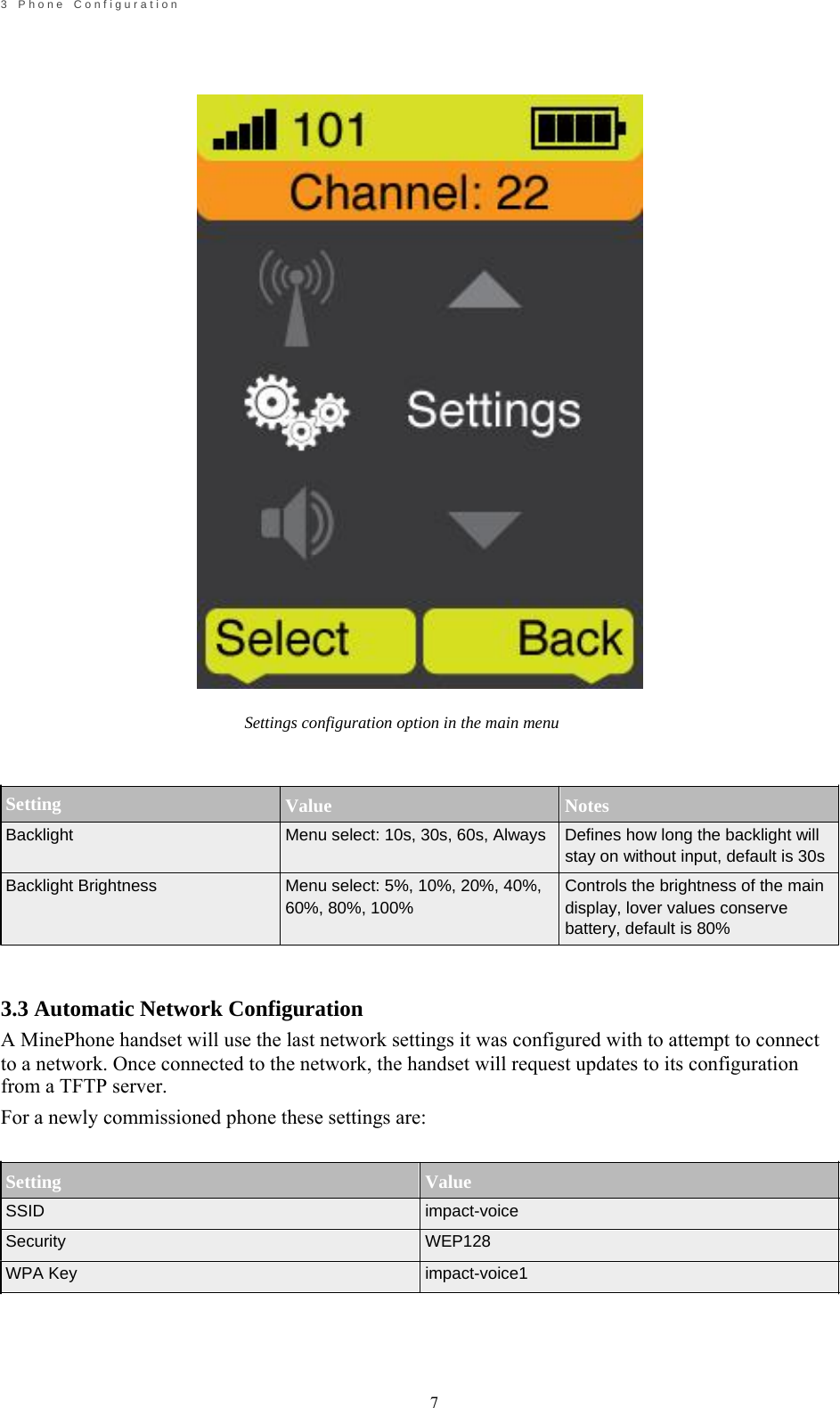                                                             7       3    P h o n e    C o n f i g u r a t i o n                                        Setting Backlight                                      Settings configuration option in the main menu    Value Notes Menu select: 10s, 30s, 60s, Always  Defines how long the backlight will   Backlight Brightness  Menu select: 5%, 10%, 20%, 40%, 60%, 80%, 100% stay on without input, default is 30s Controls the brightness of the main display, lover values conserve battery, default is 80%    3.3 Automatic Network Configuration A MinePhone handset will use the last network settings it was configured with to attempt to connect to a network. Once connected to the network, the handset will request updates to its configuration from a TFTP server. For a newly commissioned phone these settings are:   Setting SSID Security WPA Key   Value impact-voice WEP128 impact-voice1    