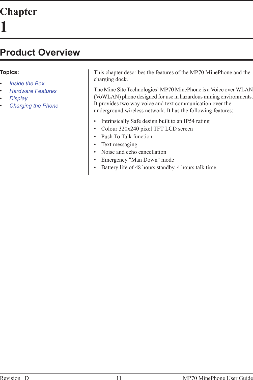 Chapter1Product OverviewThis chapter describes the features of the MP70 MinePhone and thecharging dock.Topics:&bull;Inside the BoxThe Mine Site Technologies&rsquo; MP70 MinePhone is a Voice over WLAN(VoWLAN) phone designed for use in hazardous mining environments.&bull;Hardware Features&bull;Display It provides two way voice and text communication over theunderground wireless network. It has the following features:&bull;Charging the Phone&bull; Intrinsically Safe design built to an IP54 rating&bull; Colour 320x240 pixel TFT LCD screen&bull; Push To Talk function&bull; Text messaging&bull; Noise and echo cancellation&bull; Emergency "Man Down" mode&bull; Battery life of 48 hours standby, 4 hours talk time.MP70 MinePhone User Guide11Revision D