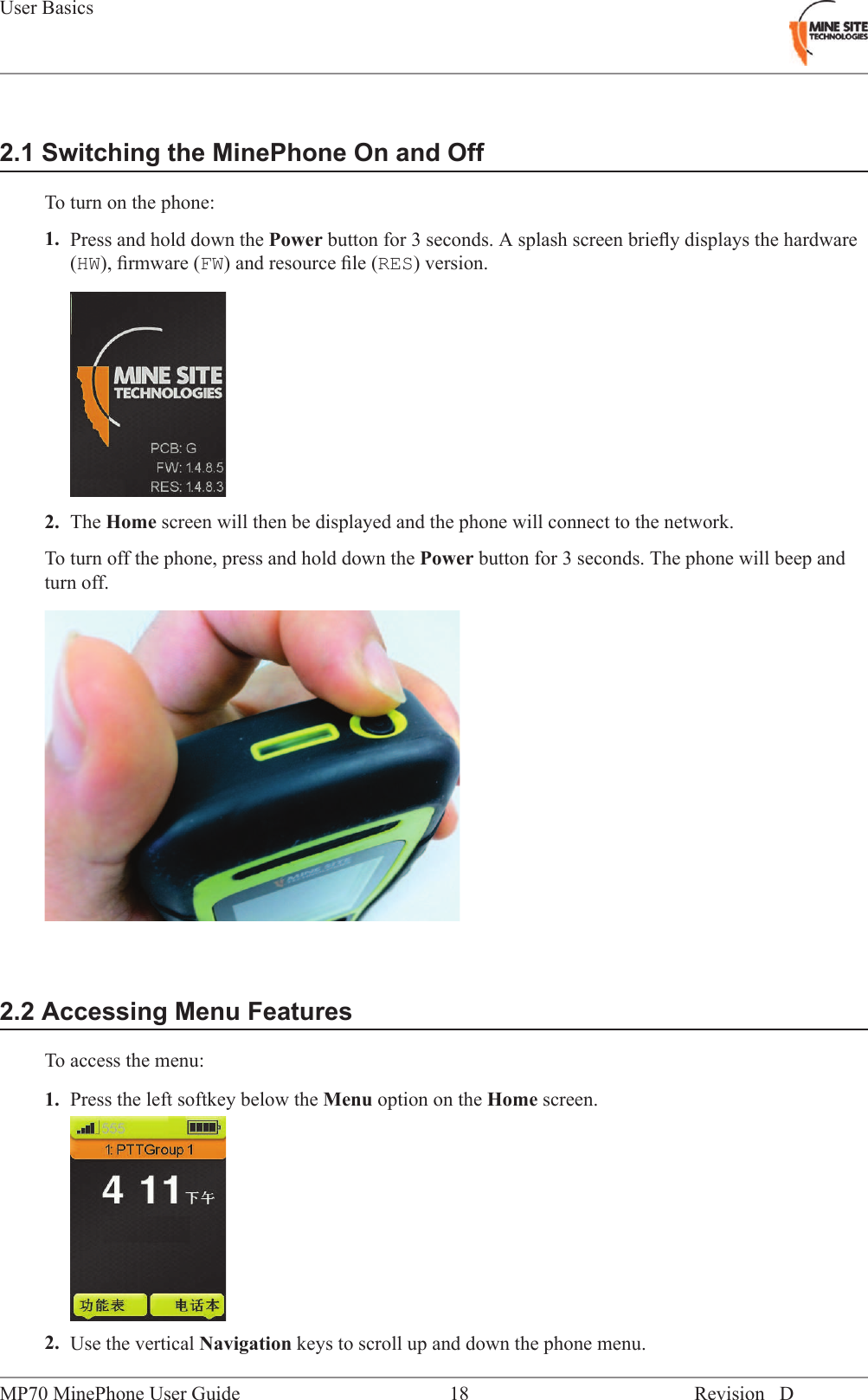 2.1 Switching the MinePhone On and OffTo turn on the phone:1. Press and hold down the Power button for 3 seconds. A splash screen brieﬂy displays the hardware(HW), ﬁrmware (FW) and resource ﬁle (RES) version.2. The Home screen will then be displayed and the phone will connect to the network.To turn off the phone, press and hold down the Power button for 3 seconds. The phone will beep andturn off.2.2 Accessing Menu FeaturesTo access the menu:1. Press the left softkey below the Menu option on the Home screen.2. Use the vertical Navigation keys to scroll up and down the phone menu.Revision D18MP70 MinePhone User GuideUser Basics