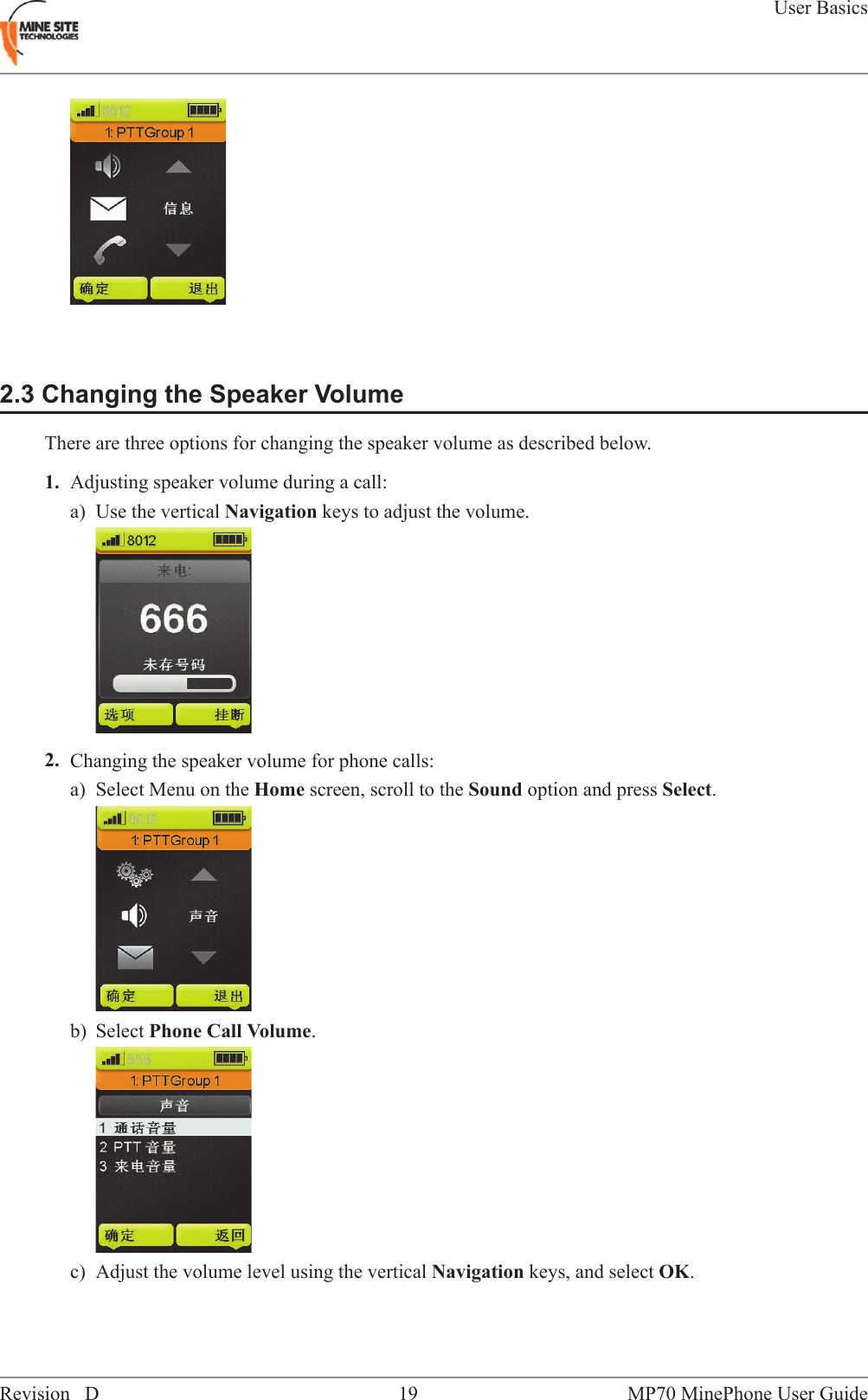2.3 Changing the Speaker VolumeThere are three options for changing the speaker volume as described below.1. Adjusting speaker volume during a call:a) Use the vertical Navigation keys to adjust the volume.2. Changing the speaker volume for phone calls:a) Select Menu on the Home screen, scroll to the Sound option and press Select.b) Select Phone Call Volume.c) Adjust the volume level using the vertical Navigation keys, and select OK.MP70 MinePhone User Guide19Revision DUser Basics