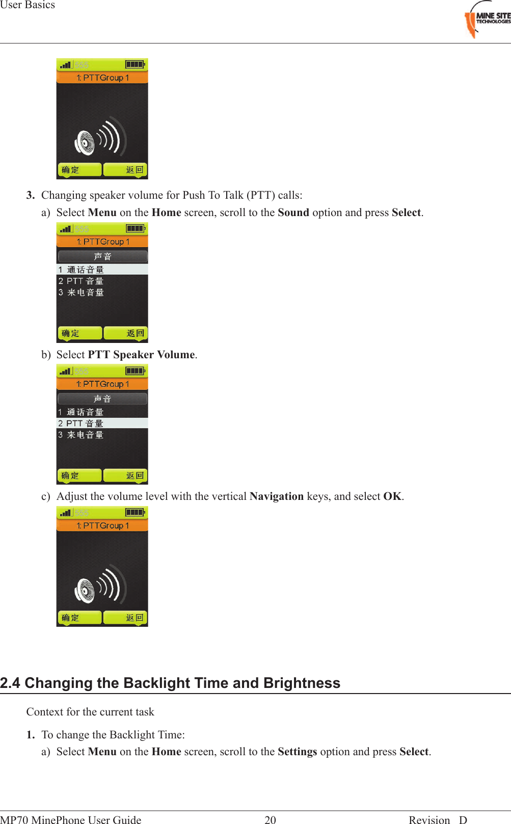 3. Changing speaker volume for Push To Talk (PTT) calls:a) Select Menu on the Home screen, scroll to the Sound option and press Select.b) Select PTT Speaker Volume.c) Adjust the volume level with the vertical Navigation keys, and select OK.2.4 Changing the Backlight Time and BrightnessContext for the current task1. To change the Backlight Time:a) Select Menu on the Home screen, scroll to the Settings option and press Select.Revision D20MP70 MinePhone User GuideUser Basics