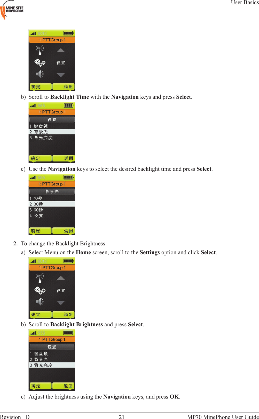 b) Scroll to Backlight Time with the Navigation keys and press Select.c) Use the Navigation keys to select the desired backlight time and press Select.2. To change the Backlight Brightness:a) Select Menu on the Home screen, scroll to the Settings option and click Select.b) Scroll to Backlight Brightness and press Select.c) Adjust the brightness using the Navigation keys, and press OK.MP70 MinePhone User Guide21Revision DUser Basics