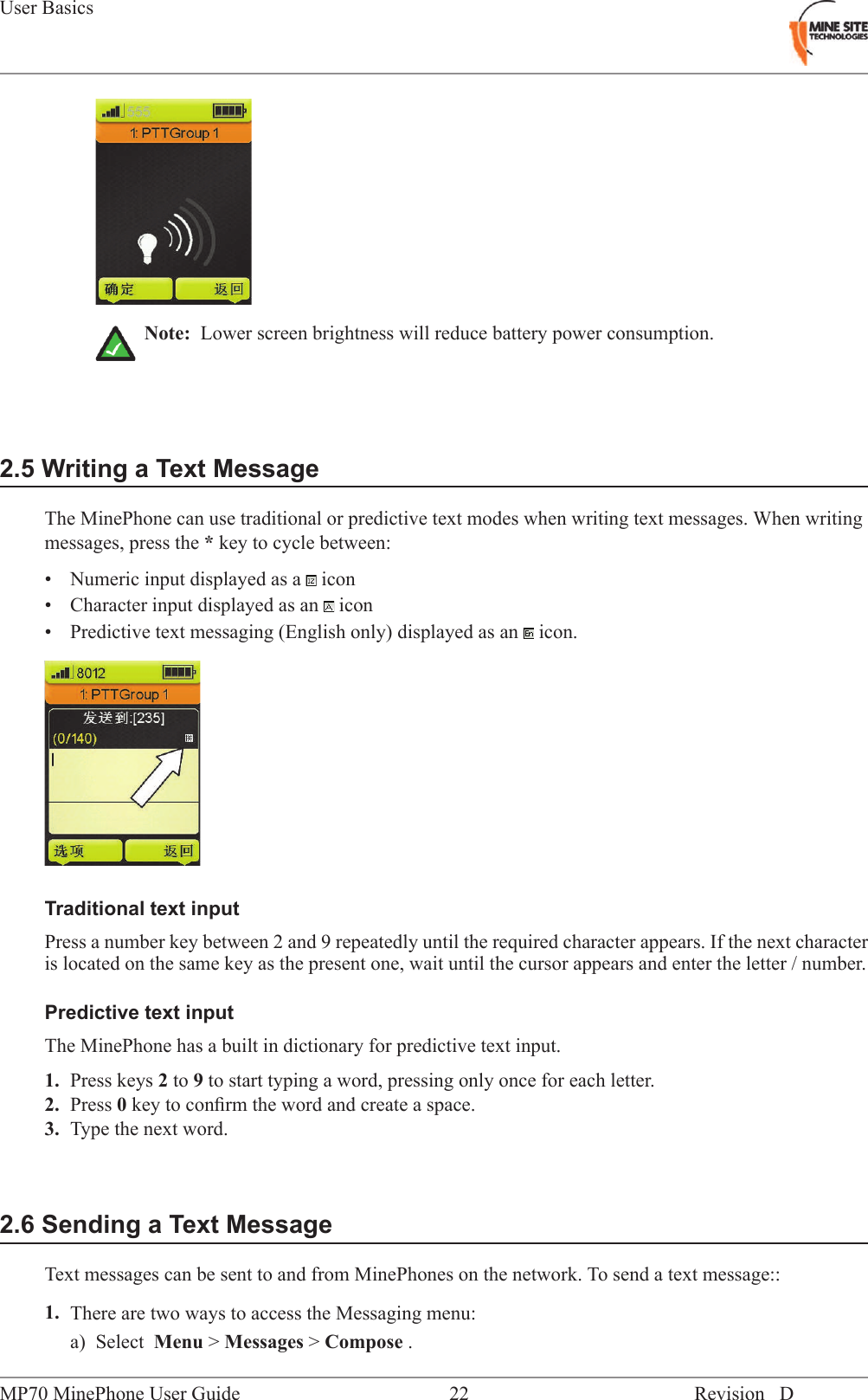 Note: Lower screen brightness will reduce battery power consumption.2.5 Writing a Text MessageThe MinePhone can use traditional or predictive text modes when writing text messages. When writingmessages, press the *key to cycle between:&bull; Numeric input displayed as a icon&bull; Character input displayed as an icon&bull; Predictive text messaging (English only) displayed as an icon.Traditional text inputPress a number key between 2 and 9 repeatedly until the required character appears. If the next characteris located on the same key as the present one, wait until the cursor appears and enter the letter / number.Predictive text inputThe MinePhone has a built in dictionary for predictive text input.1. Press keys 2to 9to start typing a word, pressing only once for each letter.2. Press 0key to conﬁrm the word and create a space.3. Type the next word.2.6 Sending a Text MessageText messages can be sent to and from MinePhones on the network. To send a text message::1. There are two ways to access the Messaging menu:a) Select Menu >Messages >Compose .Revision D22MP70 MinePhone User GuideUser Basics