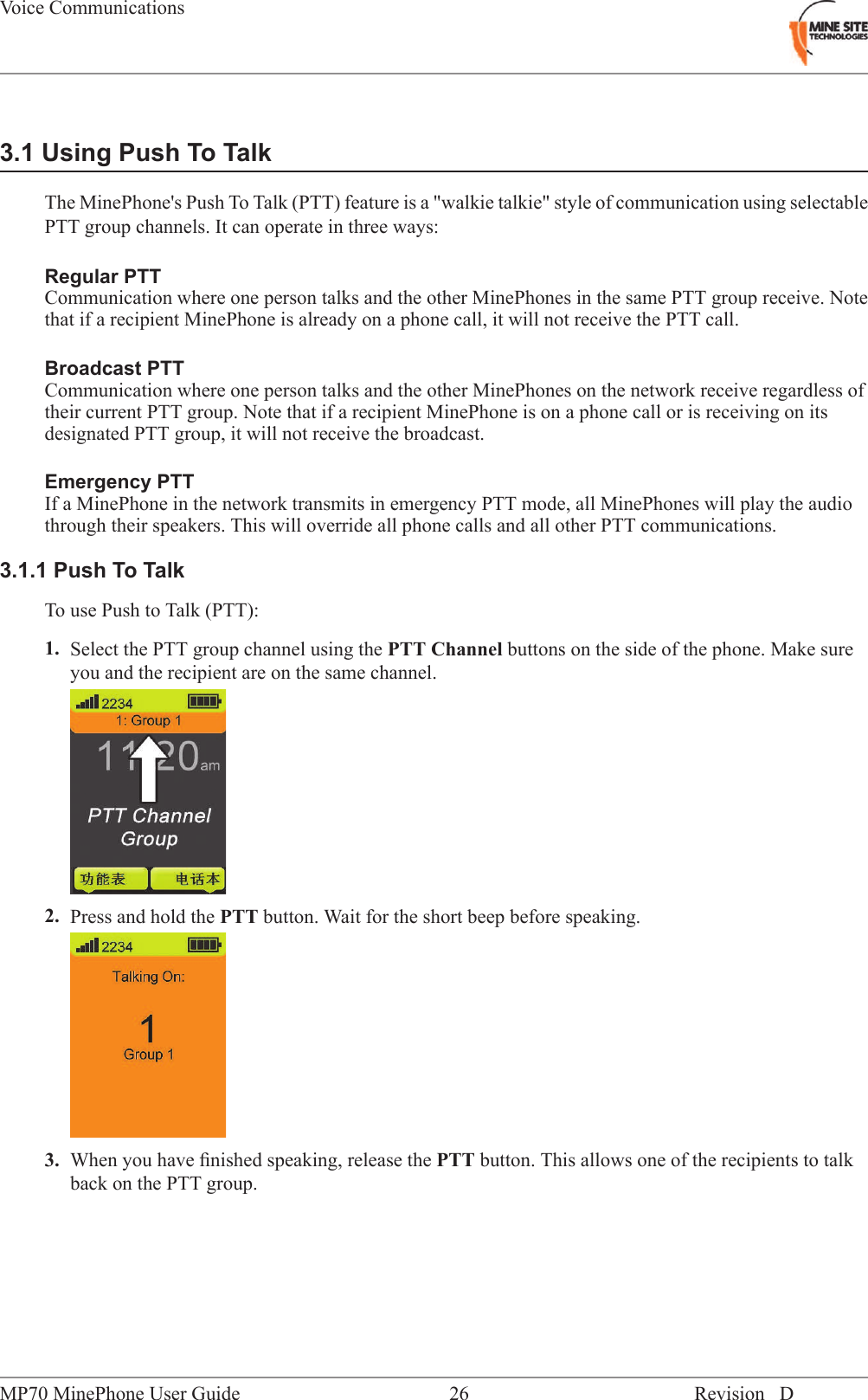 3.1 Using Push To TalkThe MinePhone's Push To Talk (PTT) feature is a "walkie talkie" style of communication using selectablePTT group channels. It can operate in three ways:Regular PTTCommunication where one person talks and the other MinePhones in the same PTT group receive. Notethat if a recipient MinePhone is already on a phone call, it will not receive the PTT call.Broadcast PTTCommunication where one person talks and the other MinePhones on the network receive regardless oftheir current PTT group. Note that if a recipient MinePhone is on a phone call or is receiving on itsdesignated PTT group, it will not receive the broadcast.Emergency PTTIf a MinePhone in the network transmits in emergency PTT mode, all MinePhones will play the audiothrough their speakers. This will override all phone calls and all other PTT communications.3.1.1 Push To TalkTo use Push to Talk (PTT):1. Select the PTT group channel using the PTT Channel buttons on the side of the phone. Make sureyou and the recipient are on the same channel.2. Press and hold the PTT button. Wait for the short beep before speaking.3. When you have ﬁnished speaking, release the PTT button. This allows one of the recipients to talkback on the PTT group.Revision D26MP70 MinePhone User GuideVoice Communications