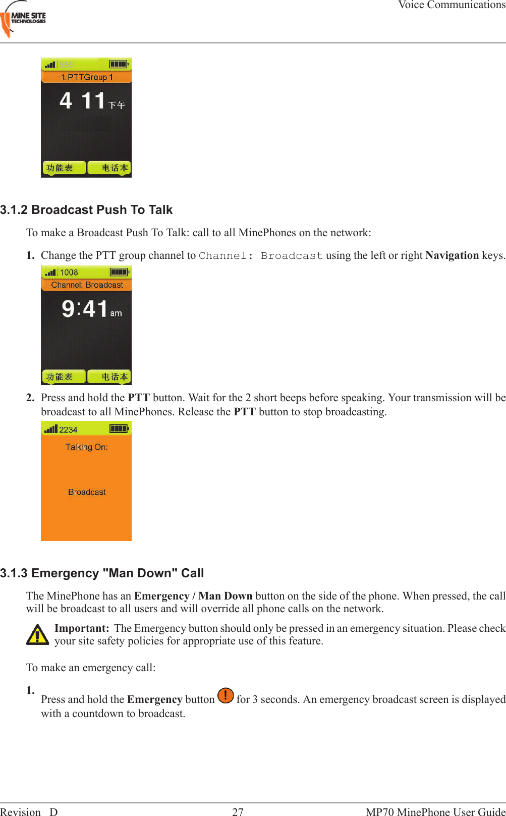 3.1.2 Broadcast Push To TalkTo make a Broadcast Push To Talk: call to all MinePhones on the network:1. Change the PTT group channel to Channel: Broadcast using the left or right Navigation keys.2. Press and hold the PTT button. Wait for the 2 short beeps before speaking. Your transmission will bebroadcast to all MinePhones. Release the PTT button to stop broadcasting.3.1.3 Emergency "Man Down" CallThe MinePhone has an Emergency / Man Down button on the side of the phone. When pressed, the callwill be broadcast to all users and will override all phone calls on the network.Important: The Emergency button should only be pressed in an emergency situation. Please checkyour site safety policies for appropriate use of this feature.To make an emergency call:1. Press and hold the Emergency button for 3 seconds. An emergency broadcast screen is displayedwith a countdown to broadcast.MP70 MinePhone User Guide27Revision DVoice Communications