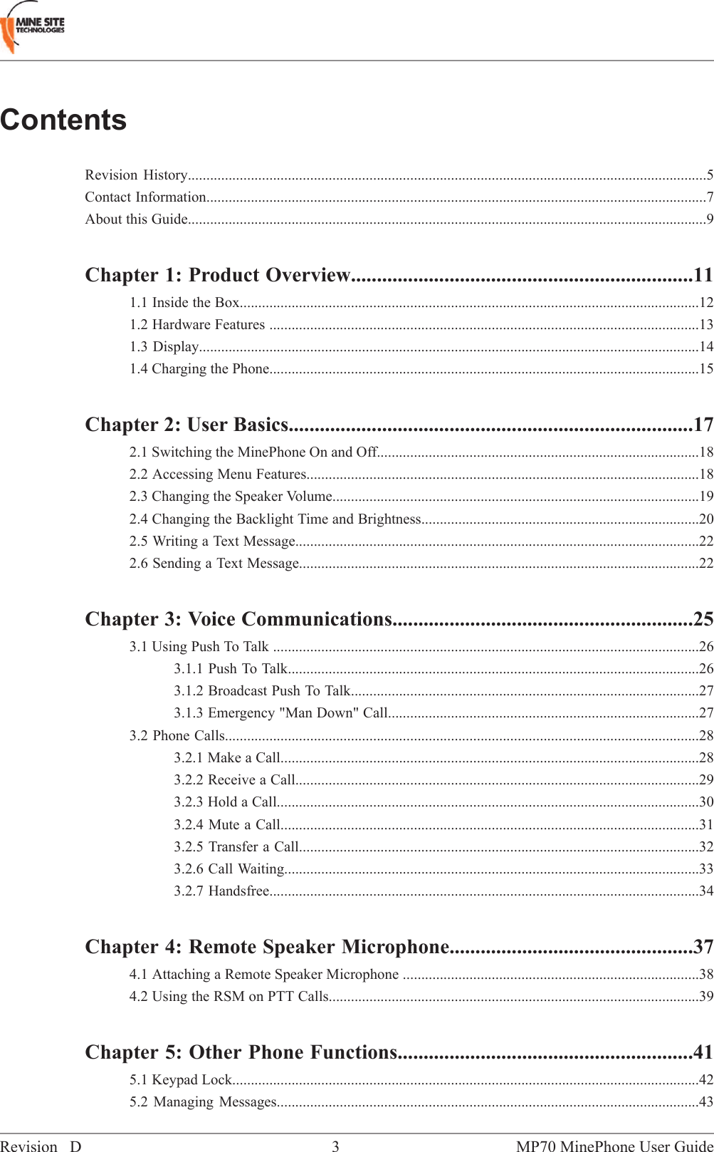 ContentsRevision History............................................................................................................................................5Contact Information.......................................................................................................................................7About this Guide............................................................................................................................................9Chapter 1: Product Overview..................................................................111.1 Inside the Box............................................................................................................................121.2 Hardware Features ....................................................................................................................131.3 Display.......................................................................................................................................141.4 Charging the Phone....................................................................................................................15Chapter 2: User Basics..............................................................................172.1 Switching the MinePhone On and Off.......................................................................................182.2 Accessing Menu Features..........................................................................................................182.3 Changing the Speaker Volume...................................................................................................192.4 Changing the Backlight Time and Brightness...........................................................................202.5 Writing a Text Message.............................................................................................................222.6 Sending a Text Message............................................................................................................22Chapter 3: Voice Communications..........................................................253.1 Using Push To Talk ...................................................................................................................263.1.1 Push To Talk...............................................................................................................263.1.2 Broadcast Push To Talk..............................................................................................273.1.3 Emergency "Man Down" Call....................................................................................273.2 Phone Calls................................................................................................................................283.2.1 Make a Call.................................................................................................................283.2.2 Receive a Call.............................................................................................................293.2.3 Hold a Call..................................................................................................................303.2.4 Mute a Call.................................................................................................................313.2.5 Transfer a Call............................................................................................................323.2.6 Call Waiting................................................................................................................333.2.7 Handsfree....................................................................................................................34Chapter 4: Remote Speaker Microphone...............................................374.1 Attaching a Remote Speaker Microphone ................................................................................384.2 Using the RSM on PTT Calls....................................................................................................39Chapter 5: Other Phone Functions.........................................................415.1 Keypad Lock..............................................................................................................................425.2 Managing Messages..................................................................................................................43MP70 MinePhone User Guide3Revision D