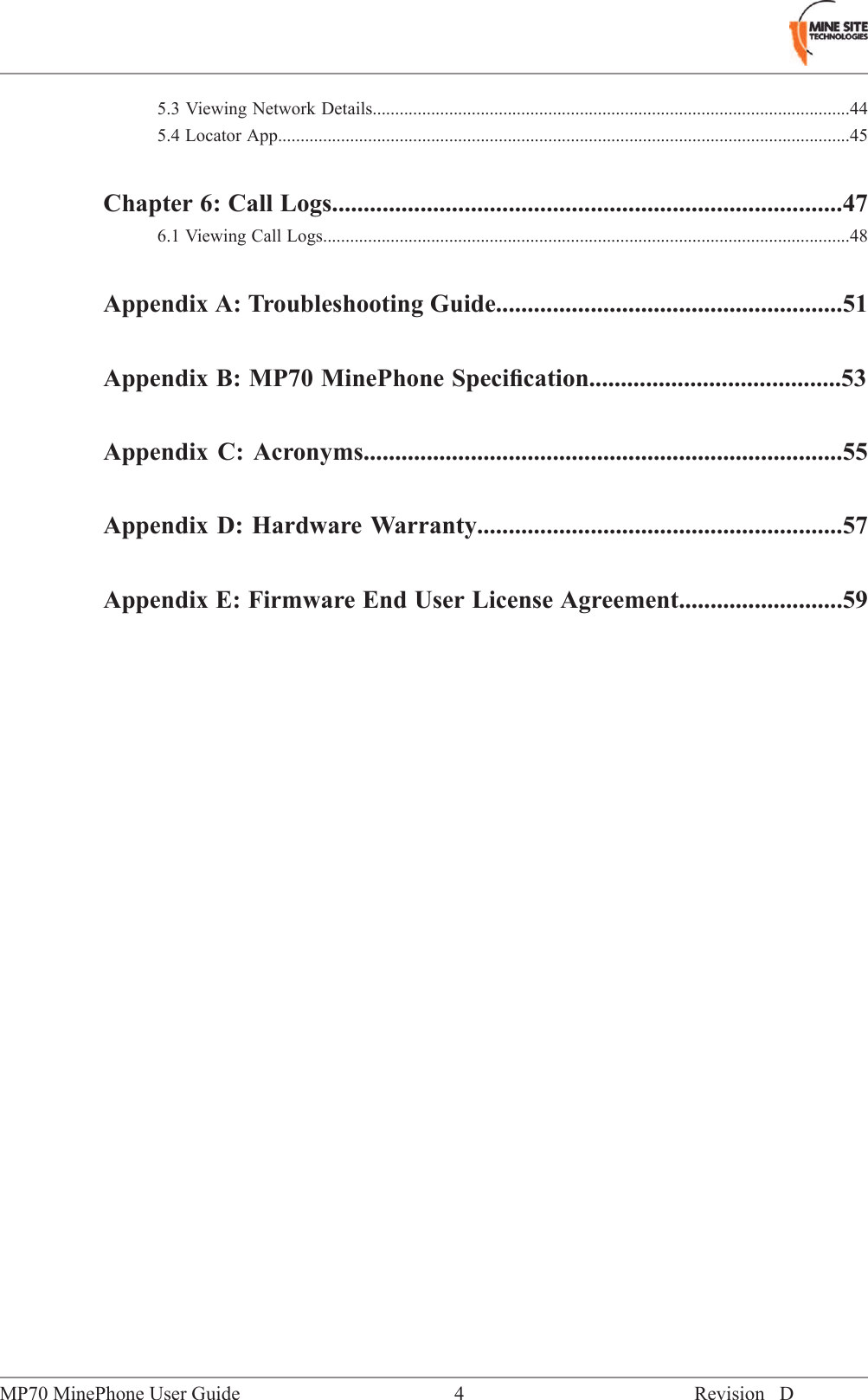 5.3 Viewing Network Details..........................................................................................................445.4 Locator App...............................................................................................................................45Chapter 6: Call Logs.................................................................................476.1 Viewing Call Logs.....................................................................................................................48Appendix A: Troubleshooting Guide.......................................................51Appendix B: MP70 MinePhone Speciﬁcation........................................53Appendix C: Acronyms............................................................................55Appendix D: Hardware Warranty..........................................................57Appendix E: Firmware End User License Agreement..........................59Revision D4MP70 MinePhone User Guide
