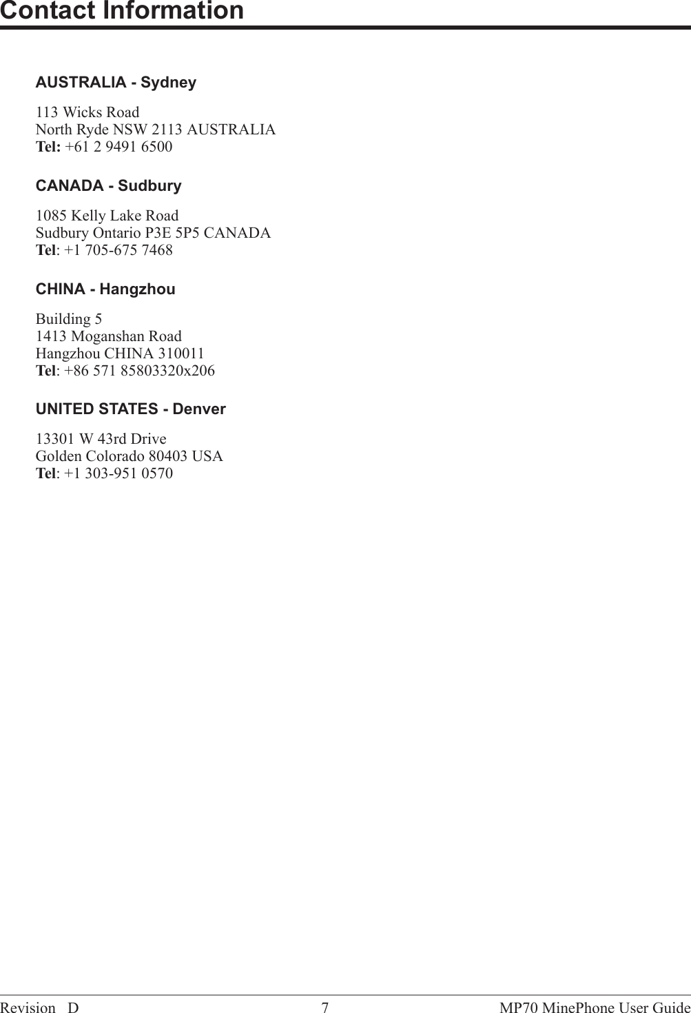 Contact InformationAUSTRALIA - Sydney113 Wicks RoadNorth Ryde NSW 2113 AUSTRALIATel: +61 2 9491 6500CANADA - Sudbury1085 Kelly Lake RoadSudbury Ontario P3E 5P5 CANADATel: +1 705-675 7468CHINA - HangzhouBuilding 51413 Moganshan RoadHangzhou CHINA 310011Tel: +86 571 85803320x206UNITED STATES - Denver13301 W 43rd DriveGolden Colorado 80403 USATel: +1 303-951 0570MP70 MinePhone User Guide7Revision D