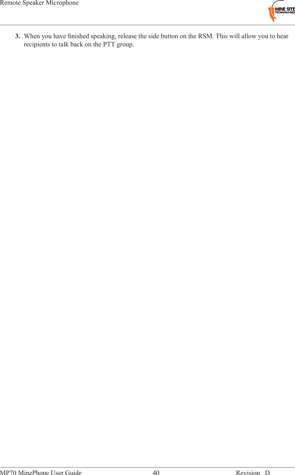 3. When you have ﬁnished speaking, release the side button on the RSM. This will allow you to hearrecipients to talk back on the PTT group.Revision D40MP70 MinePhone User GuideRemote Speaker Microphone