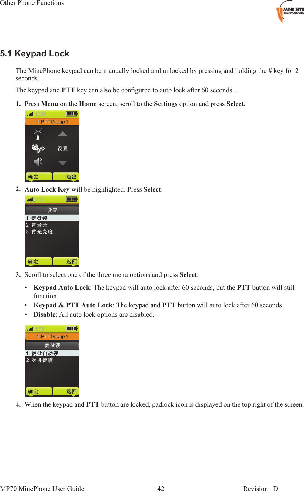 5.1 Keypad LockThe MinePhone keypad can be manually locked and unlocked by pressing and holding the #key for 2seconds. .The keypad and PTT key can also be conﬁgured to auto lock after 60 seconds. .1. Press Menu on the Home screen, scroll to the Settings option and press Select.2. Auto Lock Key will be highlighted. Press Select.3. Scroll to select one of the three menu options and press Select.&bull;Keypad Auto Lock: The keypad will auto lock after 60 seconds, but the PTT button will stillfunction&bull;Keypad &amp; PTT Auto Lock: The keypad and PTT button will auto lock after 60 seconds&bull;Disable: All auto lock options are disabled.4. When the keypad and PTT button are locked, padlock icon is displayed on the top right of the screen.Revision D42MP70 MinePhone User GuideOther Phone Functions