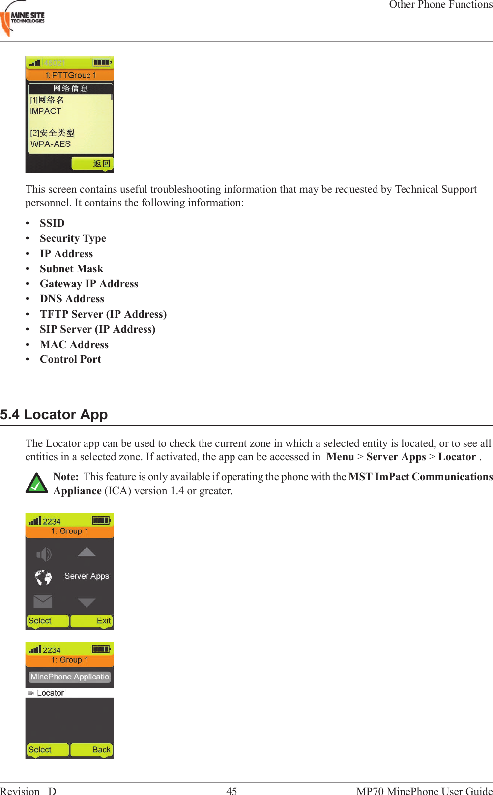 This screen contains useful troubleshooting information that may be requested by Technical Supportpersonnel. It contains the following information:&bull;SSID&bull;Security Type&bull;IP Address&bull;Subnet Mask&bull;Gateway IP Address&bull;DNS Address&bull;TFTP Server (IP Address)&bull;SIP Server (IP Address)&bull;MAC Address&bull;Control Port5.4 Locator AppThe Locator app can be used to check the current zone in which a selected entity is located, or to see allentities in a selected zone. If activated, the app can be accessed in Menu >Server Apps >Locator .Note: This feature is only available if operating the phone with the MST ImPact CommunicationsAppliance (ICA) version 1.4 or greater.MP70 MinePhone User Guide45Revision DOther Phone Functions