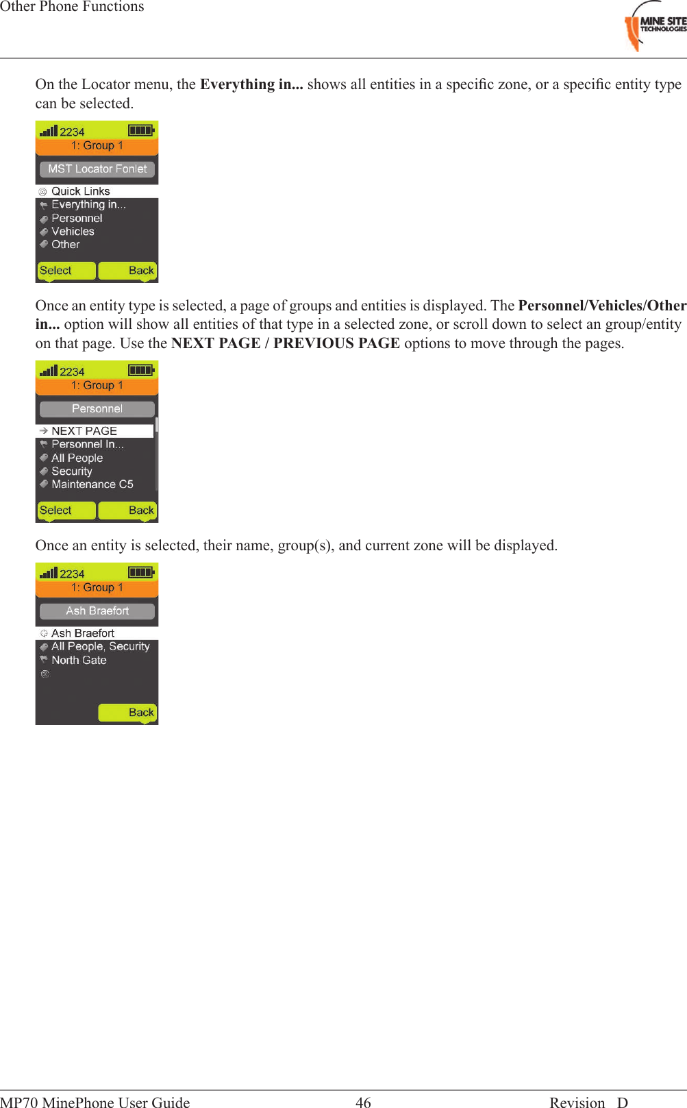 On the Locator menu, the Everything in... shows all entities in a speciﬁc zone, or a speciﬁc entity typecan be selected.Once an entity type is selected, a page of groups and entities is displayed. The Personnel/Vehicles/Otherin... option will show all entities of that type in a selected zone, or scroll down to select an group/entityon that page. Use the NEXT PAGE / PREVIOUS PAGE options to move through the pages.Once an entity is selected, their name, group(s), and current zone will be displayed.Revision D46MP70 MinePhone User GuideOther Phone Functions