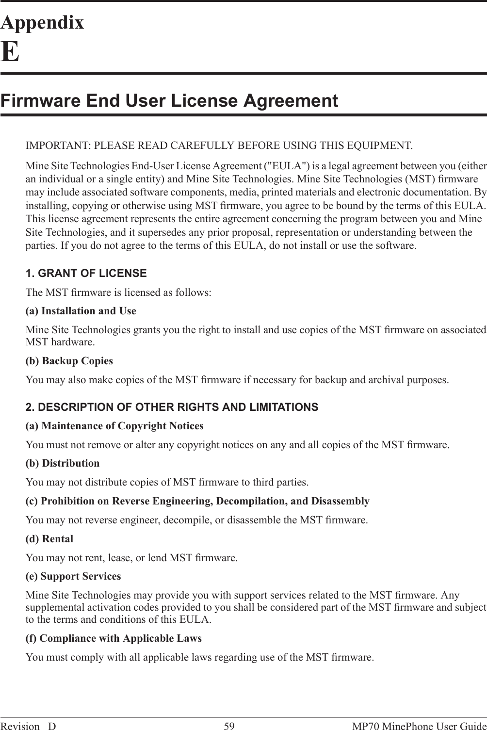 AppendixEFirmware End User License AgreementIMPORTANT: PLEASE READ CAREFULLY BEFORE USING THIS EQUIPMENT.Mine Site Technologies End-User License Agreement ("EULA") is a legal agreement between you (eitheran individual or a single entity) and Mine Site Technologies. Mine Site Technologies (MST) ﬁrmwaremay include associated software components, media, printed materials and electronic documentation. Byinstalling, copying or otherwise using MST ﬁrmware, you agree to be bound by the terms of this EULA.This license agreement represents the entire agreement concerning the program between you and MineSite Technologies, and it supersedes any prior proposal, representation or understanding between theparties. If you do not agree to the terms of this EULA, do not install or use the software.1. GRANT OF LICENSEThe MST ﬁrmware is licensed as follows:(a) Installation and UseMine Site Technologies grants you the right to install and use copies of the MST ﬁrmware on associatedMST hardware.(b) Backup CopiesYou may also make copies of the MST ﬁrmware if necessary for backup and archival purposes.2. DESCRIPTION OF OTHER RIGHTS AND LIMITATIONS(a) Maintenance of Copyright NoticesYou must not remove or alter any copyright notices on any and all copies of the MST ﬁrmware.(b) DistributionYou may not distribute copies of MST ﬁrmware to third parties.(c) Prohibition on Reverse Engineering, Decompilation, and DisassemblyYou may not reverse engineer, decompile, or disassemble the MST ﬁrmware.(d) RentalYou may not rent, lease, or lend MST ﬁrmware.(e) Support ServicesMine Site Technologies may provide you with support services related to the MST ﬁrmware. Anysupplemental activation codes provided to you shall be considered part of the MST ﬁrmware and subjectto the terms and conditions of this EULA.(f) Compliance with Applicable LawsYou must comply with all applicable laws regarding use of the MST ﬁrmware.MP70 MinePhone User Guide59Revision D