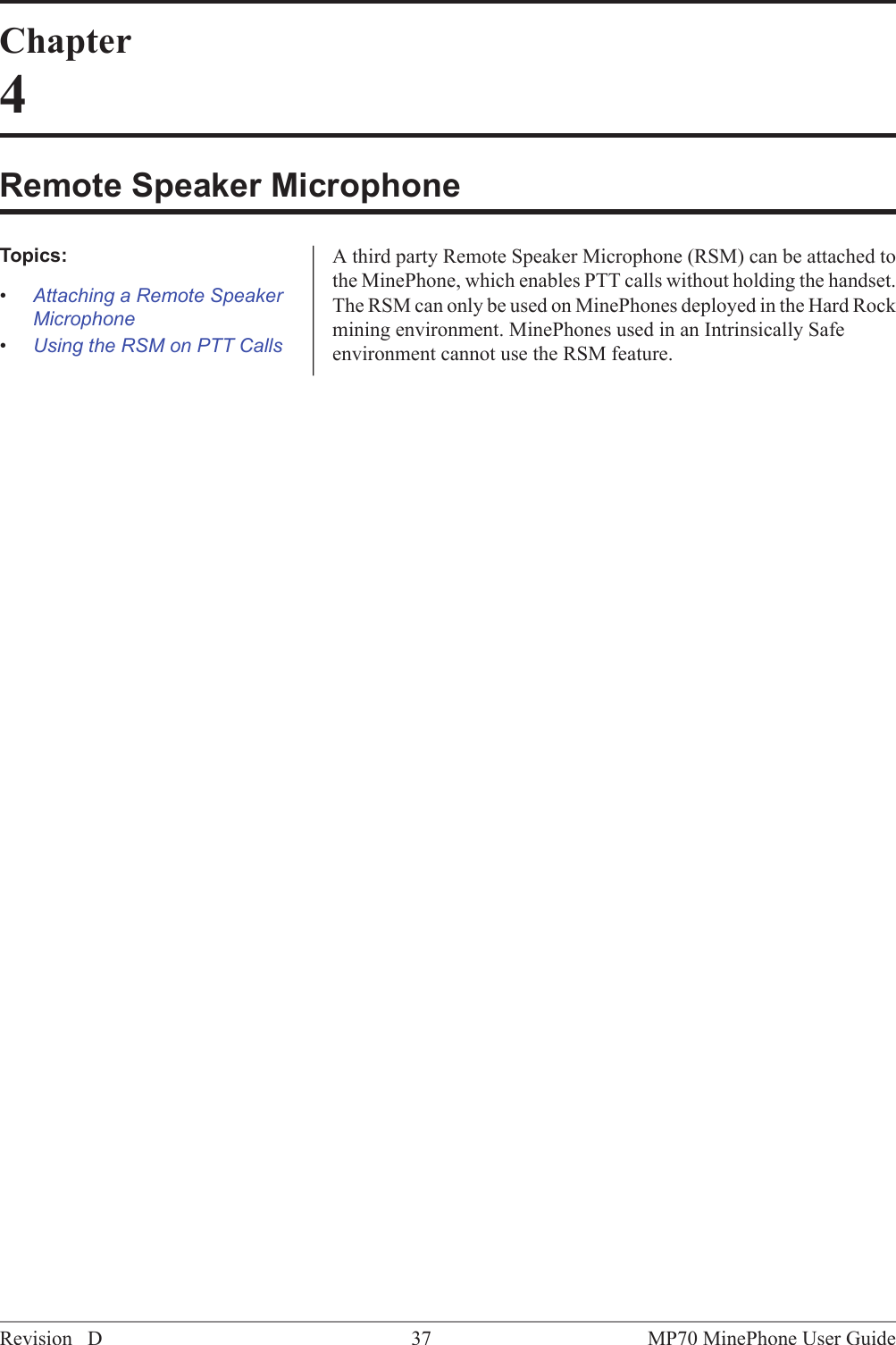 Chapter4Remote Speaker MicrophoneA third party Remote Speaker Microphone (RSM) can be attached tothe MinePhone, which enables PTT calls without holding the handset.Topics:&bull;Attaching a Remote SpeakerMicrophone The RSM can only be used on MinePhones deployed in the Hard Rockmining environment. MinePhones used in an Intrinsically Safeenvironment cannot use the RSM feature.&bull;Using the RSM on PTT CallsMP70 MinePhone User Guide37Revision D