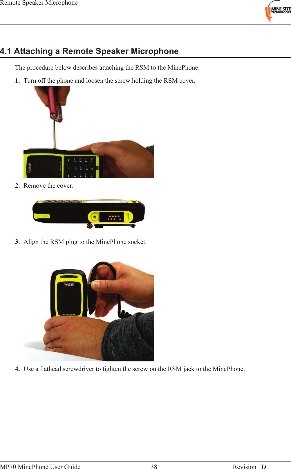 4.1 Attaching a Remote Speaker MicrophoneThe procedure below describes attaching the RSM to the MinePhone.1. Turn off the phone and loosen the screw holding the RSM cover.2. Remove the cover.3. Align the RSM plug to the MinePhone socket.4. Use a ﬂathead screwdriver to tighten the screw on the RSM jack to the MinePhone.Revision D38MP70 MinePhone User GuideRemote Speaker Microphone