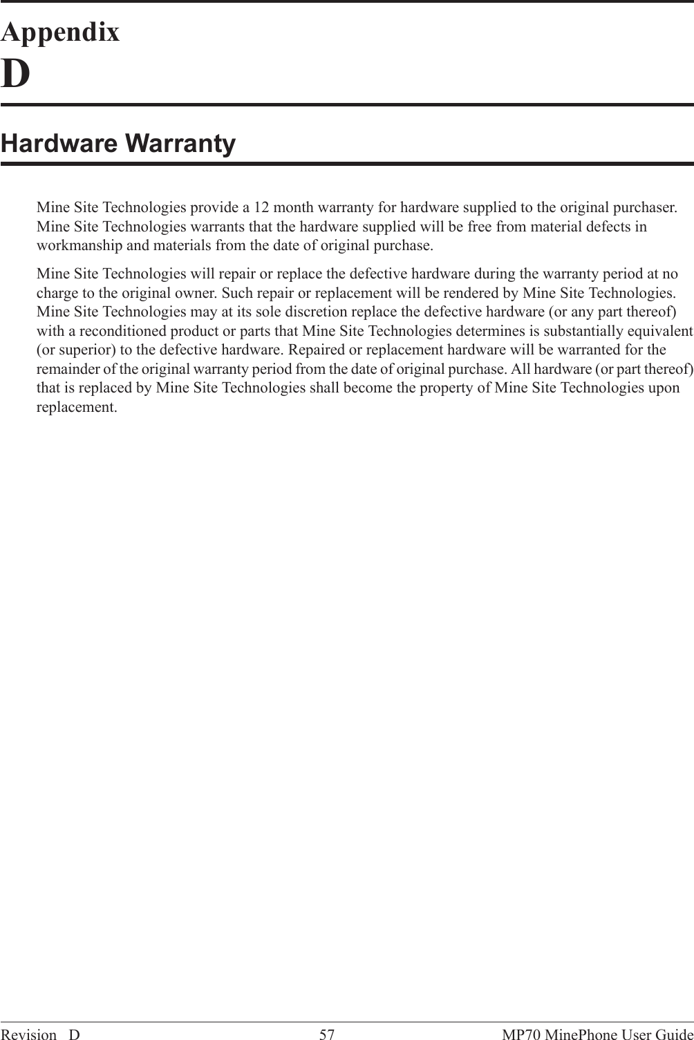 AppendixDHardware WarrantyMine Site Technologies provide a 12 month warranty for hardware supplied to the original purchaser.Mine Site Technologies warrants that the hardware supplied will be free from material defects inworkmanship and materials from the date of original purchase.Mine Site Technologies will repair or replace the defective hardware during the warranty period at nocharge to the original owner. Such repair or replacement will be rendered by Mine Site Technologies.Mine Site Technologies may at its sole discretion replace the defective hardware (or any part thereof)with a reconditioned product or parts that Mine Site Technologies determines is substantially equivalent(or superior) to the defective hardware. Repaired or replacement hardware will be warranted for theremainder of the original warranty period from the date of original purchase. All hardware (or part thereof)that is replaced by Mine Site Technologies shall become the property of Mine Site Technologies uponreplacement.MP70 MinePhone User Guide57Revision D