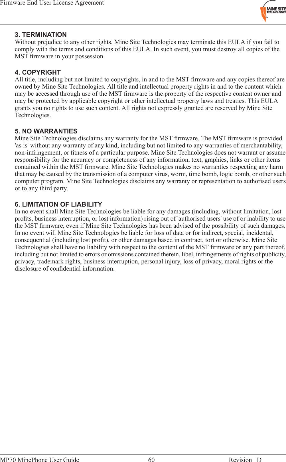 3. TERMINATIONWithout prejudice to any other rights, Mine Site Technologies may terminate this EULA if you fail tocomply with the terms and conditions of this EULA. In such event, you must destroy all copies of theMST ﬁrmware in your possession.4. COPYRIGHTAll title, including but not limited to copyrights, in and to the MST ﬁrmware and any copies thereof areowned by Mine Site Technologies. All title and intellectual property rights in and to the content whichmay be accessed through use of the MST ﬁrmware is the property of the respective content owner andmay be protected by applicable copyright or other intellectual property laws and treaties. This EULAgrants you no rights to use such content. All rights not expressly granted are reserved by Mine SiteTechnologies.5. NO WARRANTIESMine Site Technologies disclaims any warranty for the MST ﬁrmware. The MST ﬁrmware is provided'as is' without any warranty of any kind, including but not limited to any warranties of merchantability,non-infringement, or ﬁtness of a particular purpose. Mine Site Technologies does not warrant or assumeresponsibility for the accuracy or completeness of any information, text, graphics, links or other itemscontained within the MST ﬁrmware. Mine Site Technologies makes no warranties respecting any harmthat may be caused by the transmission of a computer virus, worm, time bomb, logic bomb, or other suchcomputer program. Mine Site Technologies disclaims any warranty or representation to authorised usersor to any third party.6. LIMITATION OF LIABILITYIn no event shall Mine Site Technologies be liable for any damages (including, without limitation, lostproﬁts, business interruption, or lost information) rising out of 'authorised users' use of or inability to usethe MST ﬁrmware, even if Mine Site Technologies has been advised of the possibility of such damages.In no event will Mine Site Technologies be liable for loss of data or for indirect, special, incidental,consequential (including lost proﬁt), or other damages based in contract, tort or otherwise. Mine SiteTechnologies shall have no liability with respect to the content of the MST ﬁrmware or any part thereof,including but not limited to errors or omissions contained therein, libel, infringements of rights of publicity,privacy, trademark rights, business interruption, personal injury, loss of privacy, moral rights or thedisclosure of conﬁdential information.Revision D60MP70 MinePhone User GuideFirmware End User License Agreement