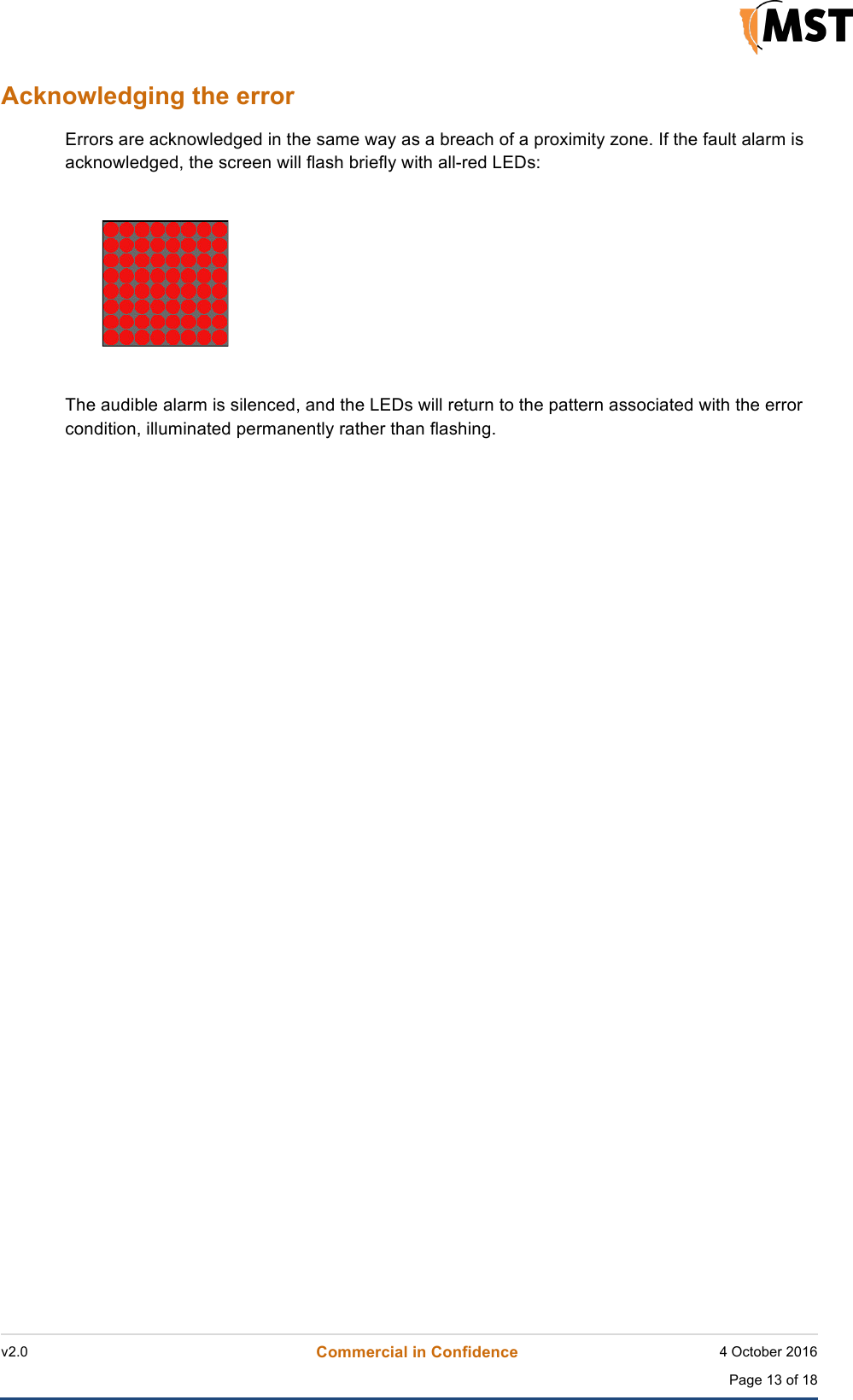    v2.0 Commercial in Confidence 4 October 2016  Page 13 of 18 !Acknowledging the error Errors are acknowledged in the same way as a breach of a proximity zone. If the fault alarm is acknowledged, the screen will flash briefly with all-red LEDs:    The audible alarm is silenced, and the LEDs will return to the pattern associated with the error condition, illuminated permanently rather than flashing.   ! 