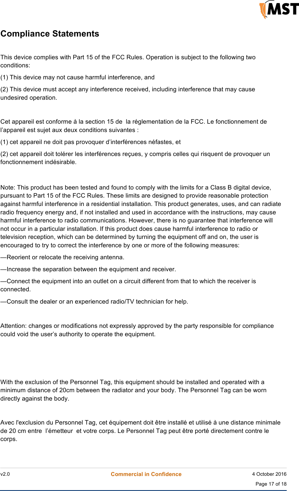    v2.0 Commercial in Confidence 4 October 2016  Page 17 of 18 !Compliance Statements !This device complies with Part 15 of the FCC Rules. Operation is subject to the following two conditions:  (1) This device may not cause harmful interference, and  (2) This device must accept any interference received, including interference that may cause undesired operation.   Cet appareil est conforme &agrave; la section 15 de  la r&eacute;glementation de la FCC. Le fonctionnement de l&rsquo;appareil est sujet aux deux conditions suivantes : (1) cet appareil ne doit pas provoquer d&rsquo;interf&eacute;rences n&eacute;fastes, et (2) cet appareil doit tol&eacute;rer les interf&eacute;rences re&ccedil;ues, y compris celles qui risquent de provoquer un fonctionnement ind&eacute;sirable. !!Note: This product has been tested and found to comply with the limits for a Class B digital device, pursuant to Part 15 of the FCC Rules. These limits are designed to provide reasonable protection against harmful interference in a residential installation. This product generates, uses, and can radiate radio frequency energy and, if not installed and used in accordance with the instructions, may cause harmful interference to radio communications. However, there is no guarantee that interference will not occur in a particular installation. If this product does cause harmful interference to radio or television reception, which can be determined by turning the equipment off and on, the user is encouraged to try to correct the interference by one or more of the following measures:  &mdash;Reorient or relocate the receiving antenna.  &mdash;Increase the separation between the equipment and receiver.  &mdash;Connect the equipment into an outlet on a circuit different from that to which the receiver is connected.  &mdash;Consult the dealer or an experienced radio/TV technician for help.  Attention: changes or modifications not expressly approved by the party responsible for compliance could void the user&rsquo;s authority to operate the equipment.    With the exclusion of the Personnel Tag, this equipment should be installed and operated with a minimum distance of 20cm between the radiator and your body. The Personnel Tag can be worn directly against the body.  Avec l'exclusion du Personnel Tag, cet &eacute;quipement doit &ecirc;tre install&eacute; et utilis&eacute; &agrave; une distance minimale de 20 cm entre  l&rsquo;&eacute;metteur  et votre corps. Le Personnel Tag peut &ecirc;tre port&eacute; directement contre le corps.  