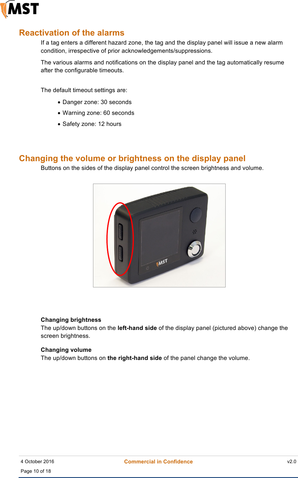    4 October 2016 Commercial in Confidence v2.0 Page 10 of 18  !Reactivation of the alarms If a tag enters a different hazard zone, the tag and the display panel will issue a new alarm condition, irrespective of prior acknowledgements/suppressions. The various alarms and notifications on the display panel and the tag automatically resume after the configurable timeouts.  The default timeout settings are: • Danger zone: 30 seconds • Warning zone: 60 seconds • Safety zone: 12 hours  Changing the volume or brightness on the display panel Buttons on the sides of the display panel control the screen brightness and volume.   Changing brightness The up/down buttons on the left-hand side of the display panel (pictured above) change the screen brightness.  Changing volume The up/down buttons on the right-hand side of the panel change the volume.      