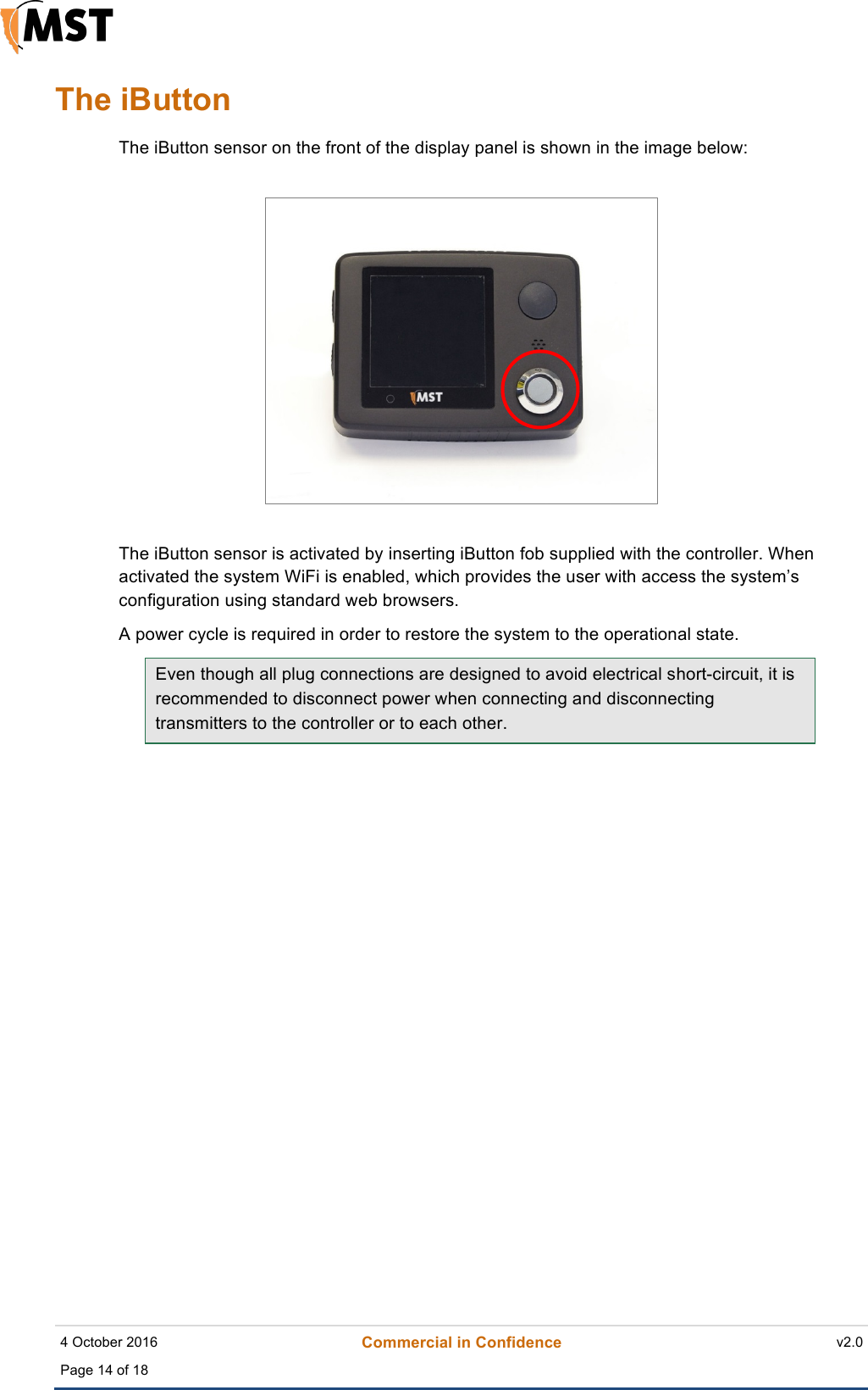    4 October 2016 Commercial in Confidence v2.0 Page 14 of 18  !The iButton The iButton sensor on the front of the display panel is shown in the image below:  The iButton sensor is activated by inserting iButton fob supplied with the controller. When activated the system WiFi is enabled, which provides the user with access the system’s configuration using standard web browsers.  A power cycle is required in order to restore the system to the operational state. Even though all plug connections are designed to avoid electrical short-circuit, it is recommended to disconnect power when connecting and disconnecting transmitters to the controller or to each other.        