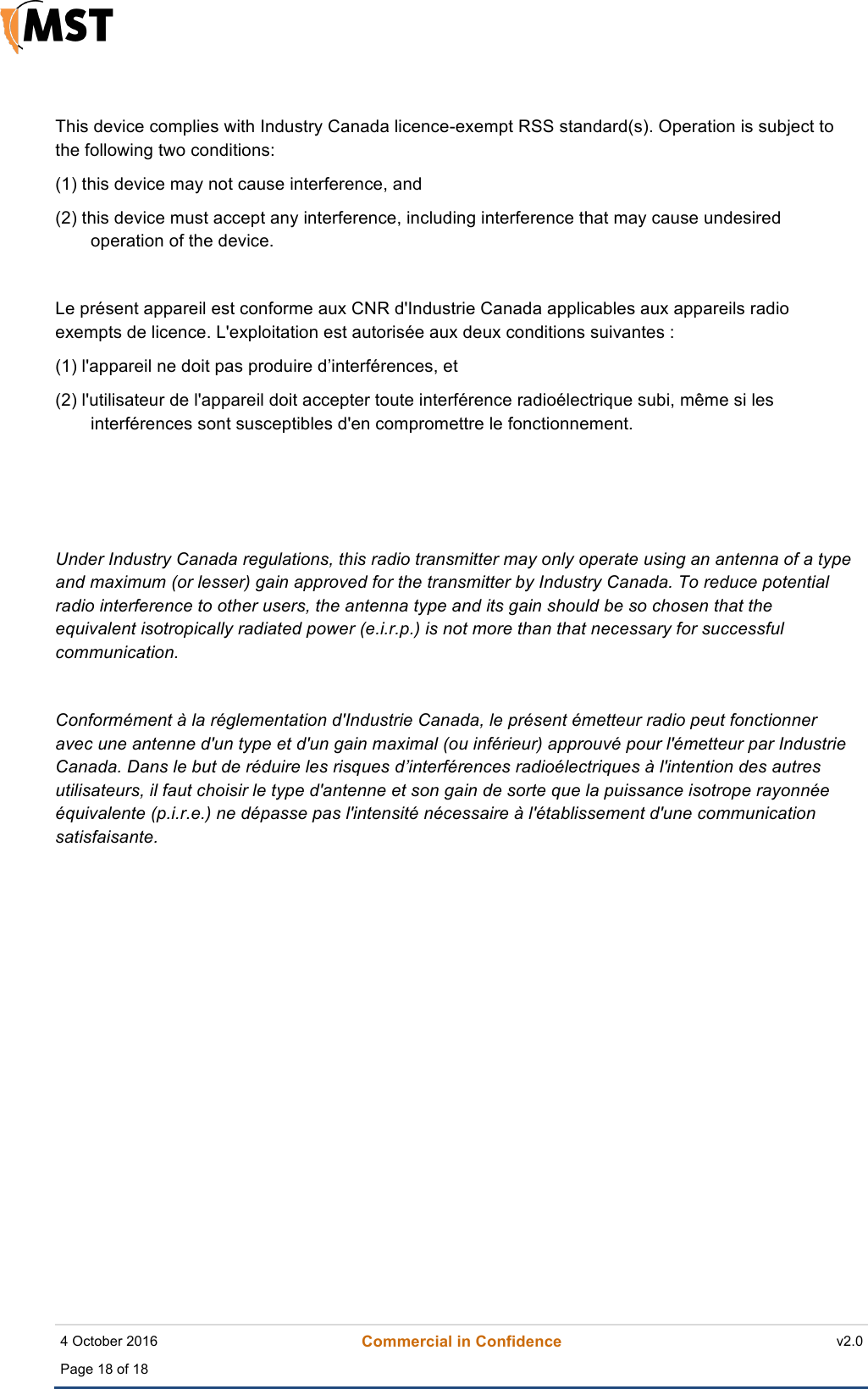    4 October 2016 Commercial in Confidence v2.0 Page 18 of 18  ! This device complies with Industry Canada licence-exempt RSS standard(s). Operation is subject to the following two conditions:  (1) this device may not cause interference, and (2) this device must accept any interference, including interference that may cause undesired operation of the device.  Le présent appareil est conforme aux CNR d&apos;Industrie Canada applicables aux appareils radio exempts de licence. L&apos;exploitation est autorisée aux deux conditions suivantes : (1) l&apos;appareil ne doit pas produire d’interférences, et (2) l&apos;utilisateur de l&apos;appareil doit accepter toute interférence radioélectrique subi, même si les interférences sont susceptibles d&apos;en compromettre le fonctionnement.     Under Industry Canada regulations, this radio transmitter may only operate using an antenna of a type and maximum (or lesser) gain approved for the transmitter by Industry Canada. To reduce potential radio interference to other users, the antenna type and its gain should be so chosen that the equivalent isotropically radiated power (e.i.r.p.) is not more than that necessary for successful communication.  Conformément à la réglementation d&apos;Industrie Canada, le présent émetteur radio peut fonctionner avec une antenne d&apos;un type et d&apos;un gain maximal (ou inférieur) approuvé pour l&apos;émetteur par Industrie Canada. Dans le but de réduire les risques d’interférences radioélectriques à l&apos;intention des autres utilisateurs, il faut choisir le type d&apos;antenne et son gain de sorte que la puissance isotrope rayonnée équivalente (p.i.r.e.) ne dépasse pas l&apos;intensité nécessaire à l&apos;établissement d&apos;une communication satisfaisante. !    