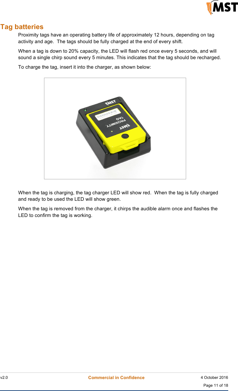    v2.0 Commercial in Confidence 4 October 2016  Page 11 of 18 !Tag batteries Proximity tags have an operating battery life of approximately 12 hours, depending on tag activity and age.  The tags should be fully charged at the end of every shift. When a tag is down to 20% capacity, the LED will flash red once every 5 seconds, and will sound a single chirp sound every 5 minutes. This indicates that the tag should be recharged. To charge the tag, insert it into the charger, as shown below:  When the tag is charging, the tag charger LED will show red.  When the tag is fully charged and ready to be used the LED will show green. When the tag is removed from the charger, it chirps the audible alarm once and flashes the LED to confirm the tag is working.   