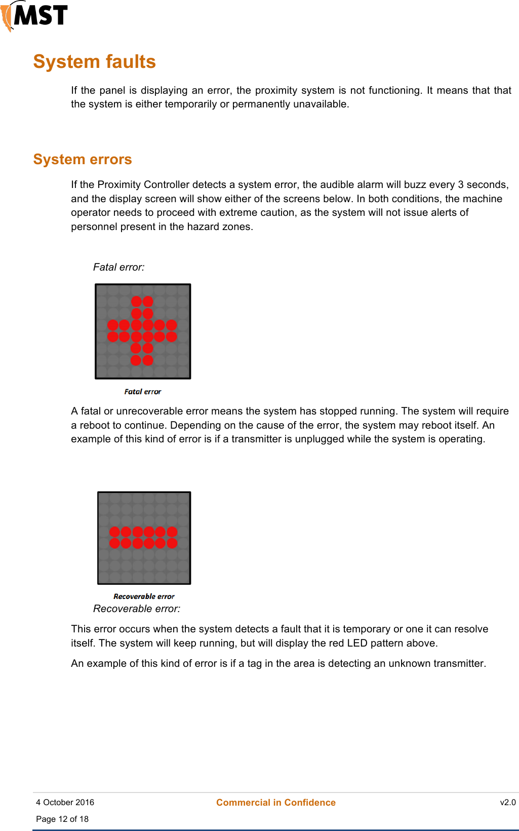    4 October 2016 Commercial in Confidence v2.0 Page 12 of 18  !System faults If the panel is displaying an  error, the proximity system is  not functioning. It means  that that the system is either temporarily or permanently unavailable.  System errors If the Proximity Controller detects a system error, the audible alarm will buzz every 3 seconds, and the display screen will show either of the screens below. In both conditions, the machine operator needs to proceed with extreme caution, as the system will not issue alerts of personnel present in the hazard zones.   Fatal error:!  A fatal or unrecoverable error means the system has stopped running. The system will require a reboot to continue. Depending on the cause of the error, the system may reboot itself. An example of this kind of error is if a transmitter is unplugged while the system is operating.  Recoverable error: This error occurs when the system detects a fault that it is temporary or one it can resolve itself. The system will keep running, but will display the red LED pattern above.  An example of this kind of error is if a tag in the area is detecting an unknown transmitter.      