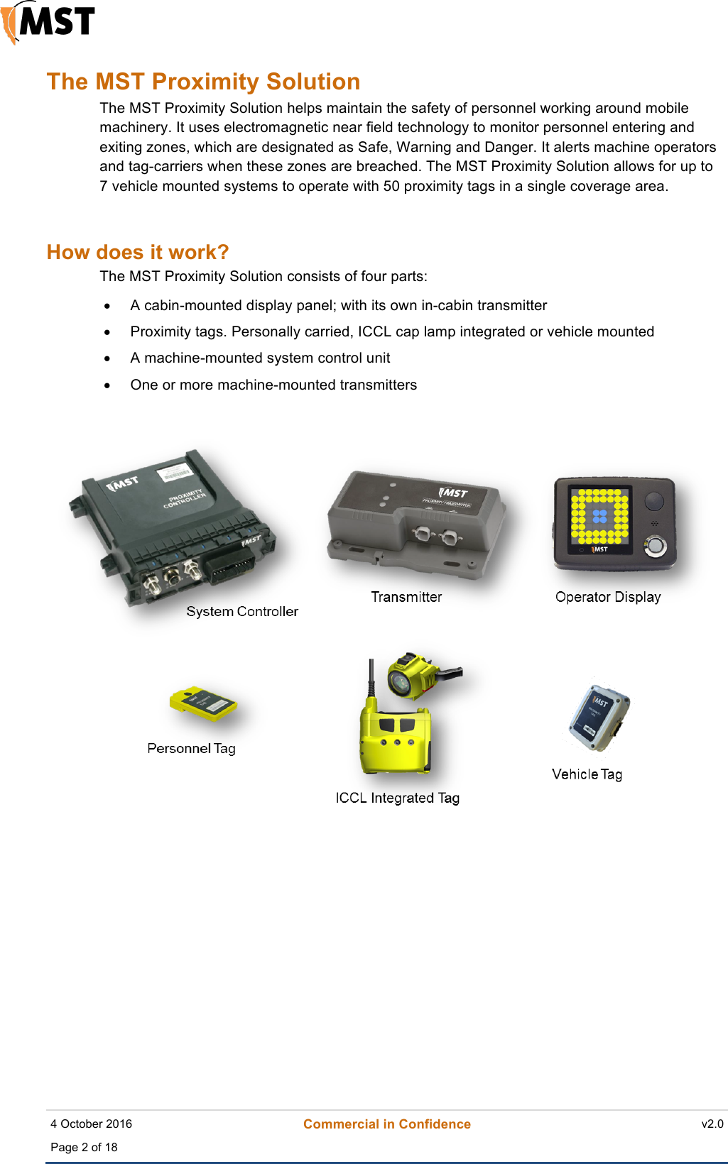    4 October 2016 Commercial in Confidence v2.0 Page 2 of 18   !The MST Proximity Solution The MST Proximity Solution helps maintain the safety of personnel working around mobile machinery. It uses electromagnetic near field technology to monitor personnel entering and exiting zones, which are designated as Safe, Warning and Danger. It alerts machine operators and tag-carriers when these zones are breached. The MST Proximity Solution allows for up to 7 vehicle mounted systems to operate with 50 proximity tags in a single coverage area.   How does it work? The MST Proximity Solution consists of four parts: &bull; A cabin-mounted display panel; with its own in-cabin transmitter &bull;  Proximity tags. Personally carried, ICCL cap lamp integrated or vehicle mounted &bull; A machine-mounted system control unit &bull; One or more machine-mounted transmitters   ! 