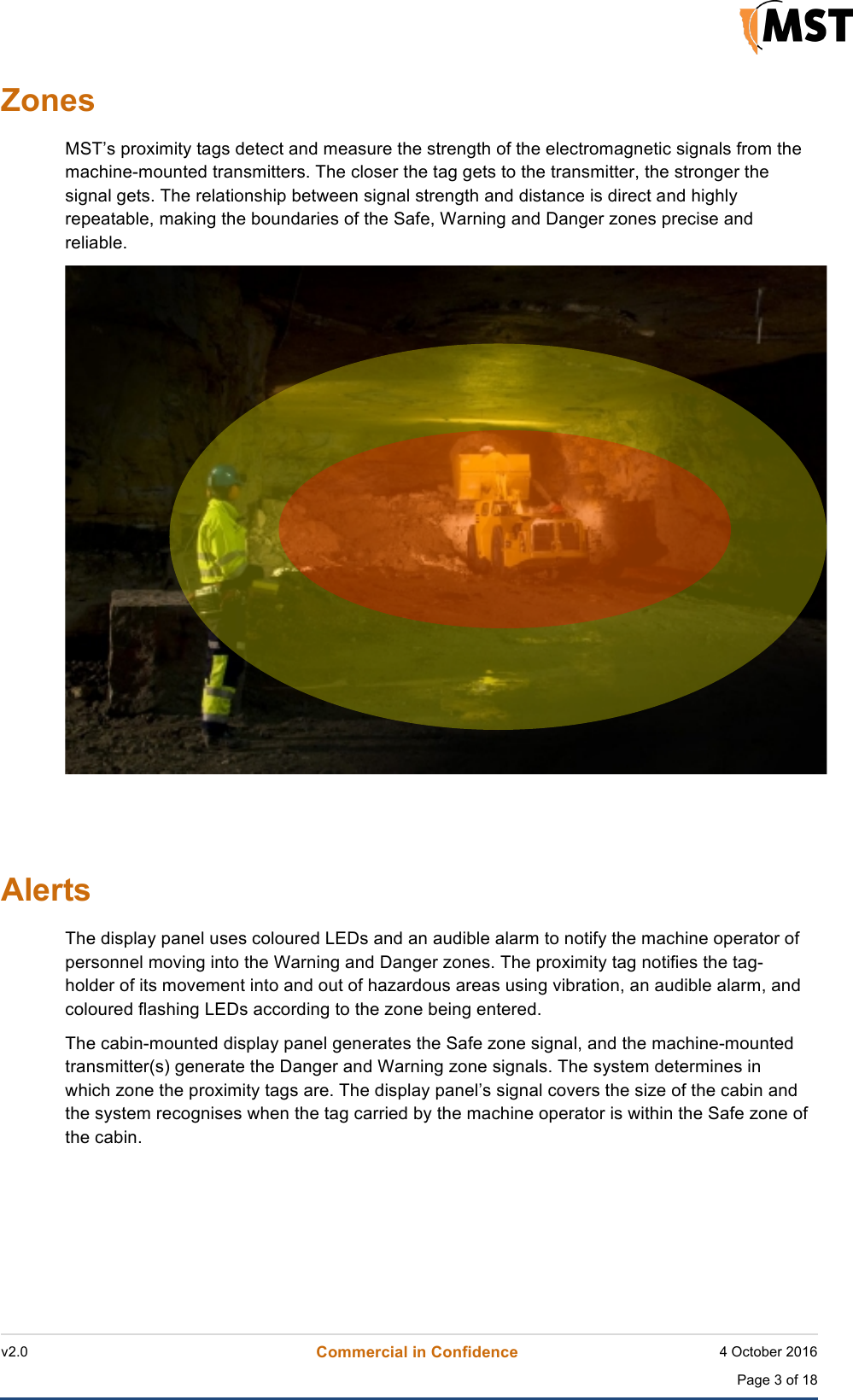    v2.0 Commercial in Confidence 4 October 2016  Page 3 of 18 !!Zones MST&rsquo;s proximity tags detect and measure the strength of the electromagnetic signals from the machine-mounted transmitters. The closer the tag gets to the transmitter, the stronger the signal gets. The relationship between signal strength and distance is direct and highly repeatable, making the boundaries of the Safe, Warning and Danger zones precise and reliable.      Alerts The display panel uses coloured LEDs and an audible alarm to notify the machine operator of personnel moving into the Warning and Danger zones. The proximity tag notifies the tag-holder of its movement into and out of hazardous areas using vibration, an audible alarm, and coloured flashing LEDs according to the zone being entered. The cabin-mounted display panel generates the Safe zone signal, and the machine-mounted transmitter(s) generate the Danger and Warning zone signals. The system determines in which zone the proximity tags are. The display panel&rsquo;s signal covers the size of the cabin and the system recognises when the tag carried by the machine operator is within the Safe zone of the cabin.     