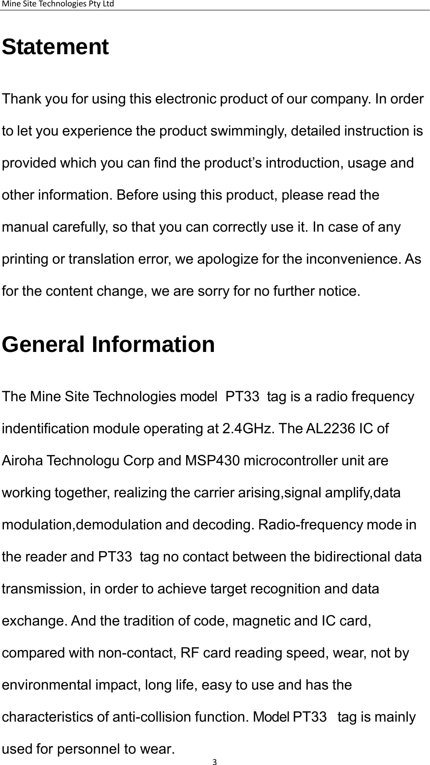 MineSiteTechnologiesPtyLtd3    Statement    Thank you for using this electronic product of our company. In order to let you experience the product swimmingly, detailed instruction is provided which you can find the product&rsquo;s introduction, usage and other information. Before using this product, please read the manual carefully, so that you can correctly use it. In case of any printing or translation error, we apologize for the inconvenience. As for the content change, we are sorry for no further notice.   General Information    The Mine Site Technologies model  PT33  tag is a radio frequency indentification module operating at 2.4GHz. The AL2236 IC of Airoha Technologu Corp and MSP430 microcontroller unit are working together, realizing the carrier arising,signal amplify,data modulation,demodulation and decoding. Radio-frequency mode in the reader and PT33  tag no contact between the bidirectional data transmission, in order to achieve target recognition and data exchange. And the tradition of code, magnetic and IC card, compared with non-contact, RF card reading speed, wear, not by environmental impact, long life, easy to use and has the characteristics of anti-collision function. Model PT33   tag is mainly used for personnel to wear.