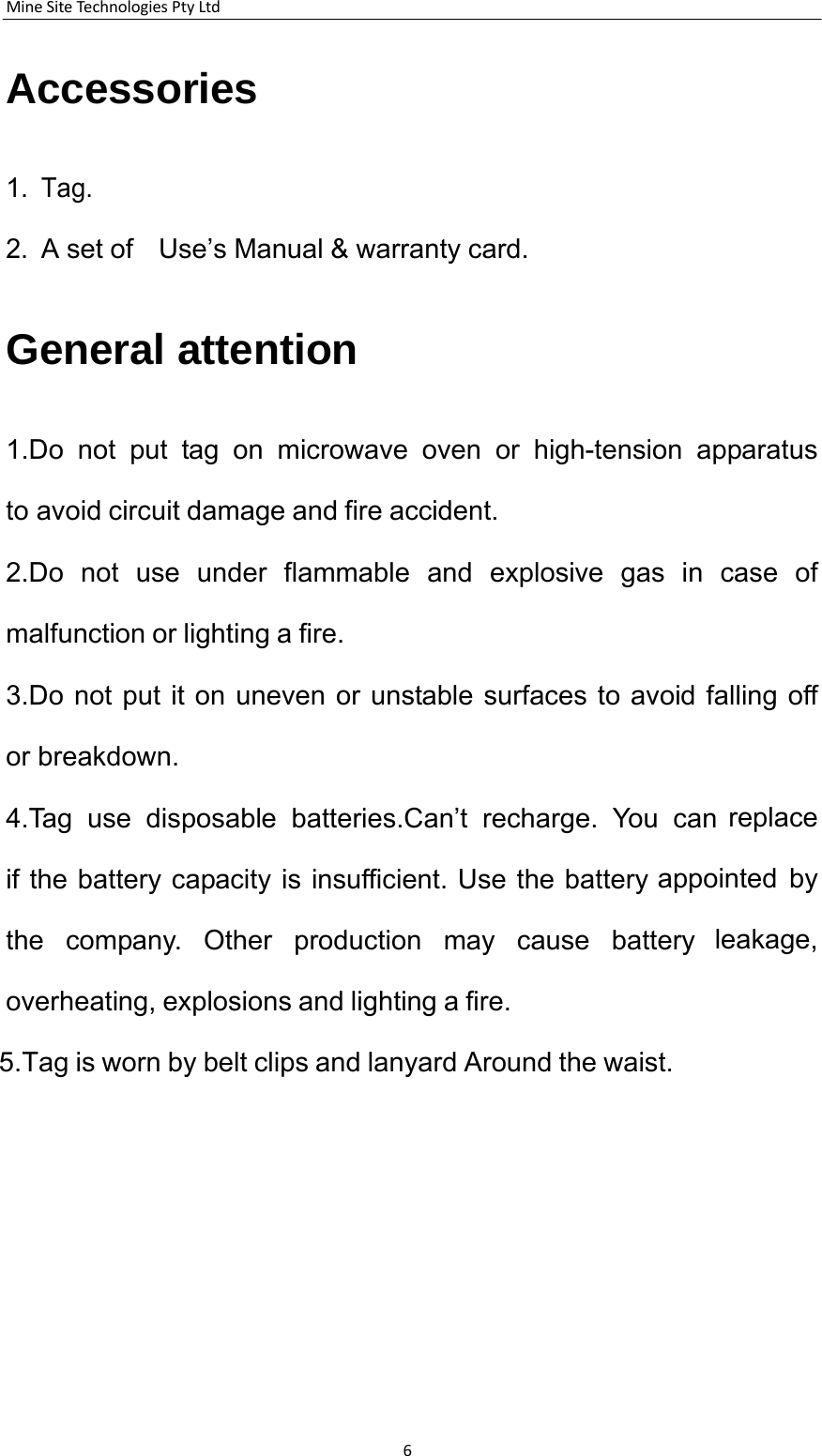 MineSiteTechnologiesPtyLtd6    Accessories    1. Tag.   2. A set of    Use&rsquo;s Manual &amp; warranty card.    General attention    1.Do not put tag on microwave oven or high-tension apparatus to avoid circuit damage and fire accident. 2.Do not use under flammable and explosive gas in case of malfunction or lighting a fire. 3.Do not put it on uneven or unstable surfaces to avoid falling off or breakdown. 4.Tag use disposable batteries.Can&rsquo;t recharge. You can replace if the battery capacity is insufficient. Use the battery appointed by the company. Other production may cause battery leakage, overheating, explosions and lighting a fire.  5.Tag is worn by belt clips and lanyard Around the waist.