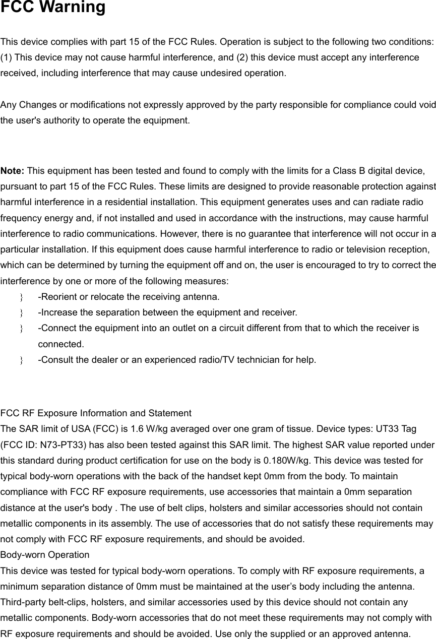 FCC Warning  This device complies with part 15 of the FCC Rules. Operation is subject to the following two conditions: (1) This device may not cause harmful interference, and (2) this device must accept any interference received, including interference that may cause undesired operation.    Any Changes or modifications not expressly approved by the party responsible for compliance could void the user's authority to operate the equipment.       Note: This equipment has been tested and found to comply with the limits for a Class B digital device, pursuant to part 15 of the FCC Rules. These limits are designed to provide reasonable protection against harmful interference in a residential installation. This equipment generates uses and can radiate radio frequency energy and, if not installed and used in accordance with the instructions, may cause harmful interference to radio communications. However, there is no guarantee that interference will not occur in a particular installation. If this equipment does cause harmful interference to radio or television reception, which can be determined by turning the equipment off and on, the user is encouraged to try to correct the interference by one or more of the following measures:   }  -Reorient or relocate the receiving antenna.   }  -Increase the separation between the equipment and receiver.   }  -Connect the equipment into an outlet on a circuit different from that to which the receiver is connected.   }  -Consult the dealer or an experienced radio/TV technician for help.     FCC RF Exposure Information and Statement     The SAR limit of USA (FCC) is 1.6 W/kg averaged over one gram of tissue. Device types: UT33 Tag (FCC ID: N73-PT33) has also been tested against this SAR limit. The highest SAR value reported under this standard during product certification for use on the body is 0.180W/kg. This device was tested for typical body-worn operations with the back of the handset kept 0mm from the body. To maintain compliance with FCC RF exposure requirements, use accessories that maintain a 0mm separation distance at the user's body . The use of belt clips, holsters and similar accessories should not contain metallic components in its assembly. The use of accessories that do not satisfy these requirements may not comply with FCC RF exposure requirements, and should be avoided.     Body-worn Operation     This device was tested for typical body-worn operations. To comply with RF exposure requirements, a minimum separation distance of 0mm must be maintained at the user&rsquo;s body including the antenna. Third-party belt-clips, holsters, and similar accessories used by this device should not contain any metallic components. Body-worn accessories that do not meet these requirements may not comply with RF exposure requirements and should be avoided. Use only the supplied or an approved antenna.     