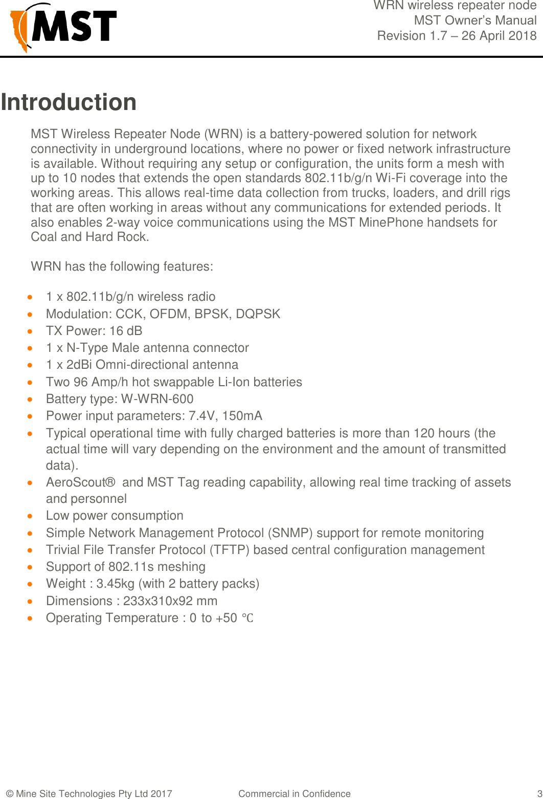  WRN wireless repeater node MST Owner&rsquo;s Manual Revision 1.7 &ndash; 26 April 2018  &copy; Mine Site Technologies Pty Ltd 2017 Commercial in Confidence   3 Introduction MST Wireless Repeater Node (WRN) is a battery-powered solution for network connectivity in underground locations, where no power or fixed network infrastructure is available. Without requiring any setup or configuration, the units form a mesh with up to 10 nodes that extends the open standards 802.11b/g/n Wi-Fi coverage into the working areas. This allows real-time data collection from trucks, loaders, and drill rigs that are often working in areas without any communications for extended periods. It also enables 2-way voice communications using the MST MinePhone handsets for Coal and Hard Rock.  WRN has the following features:   1 x 802.11b/g/n wireless radio  Modulation: CCK, OFDM, BPSK, DQPSK  TX Power: 16 dB  1 x N-Type Male antenna connector  1 x 2dBi Omni-directional antenna  Two 96 Amp/h hot swappable Li-Ion batteries  Battery type: W-WRN-600    Power input parameters: 7.4V, 150mA  Typical operational time with fully charged batteries is more than 120 hours (the actual time will vary depending on the environment and the amount of transmitted data).  AeroScout&reg;  and MST Tag reading capability, allowing real time tracking of assets and personnel  Low power consumption  Simple Network Management Protocol (SNMP) support for remote monitoring  Trivial File Transfer Protocol (TFTP) based central configuration management  Support of 802.11s meshing  Weight : 3.45kg (with 2 battery packs)  Dimensions : 233x310x92 mm  Operating Temperature : 0 to +50 ℃     