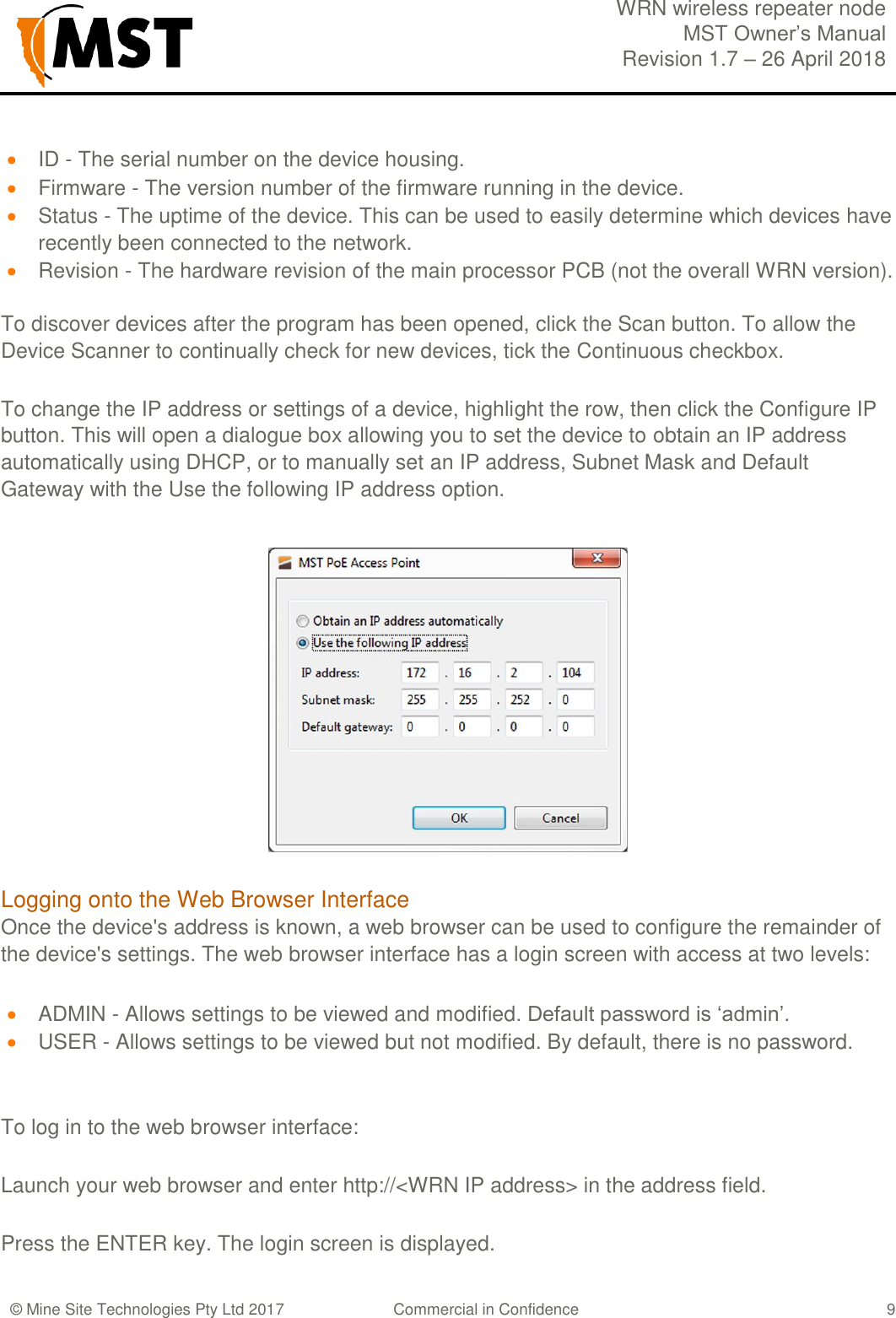  WRN wireless repeater node MST Owner&rsquo;s Manual Revision 1.7 &ndash; 26 April 2018  &copy; Mine Site Technologies Pty Ltd 2017 Commercial in Confidence   9  ID - The serial number on the device housing.  Firmware - The version number of the firmware running in the device.  Status - The uptime of the device. This can be used to easily determine which devices have recently been connected to the network.  Revision - The hardware revision of the main processor PCB (not the overall WRN version).  To discover devices after the program has been opened, click the Scan button. To allow the Device Scanner to continually check for new devices, tick the Continuous checkbox. To change the IP address or settings of a device, highlight the row, then click the Configure IP button. This will open a dialogue box allowing you to set the device to obtain an IP address automatically using DHCP, or to manually set an IP address, Subnet Mask and Default Gateway with the Use the following IP address option.  Logging onto the Web Browser Interface Once the device's address is known, a web browser can be used to configure the remainder of the device's settings. The web browser interface has a login screen with access at two levels:  ADMIN - Allows settings to be viewed and modified. Default password is &lsquo;admin&rsquo;.  USER - Allows settings to be viewed but not modified. By default, there is no password.  To log in to the web browser interface: Launch your web browser and enter http://<WRN IP address> in the address field. Press the ENTER key. The login screen is displayed.  