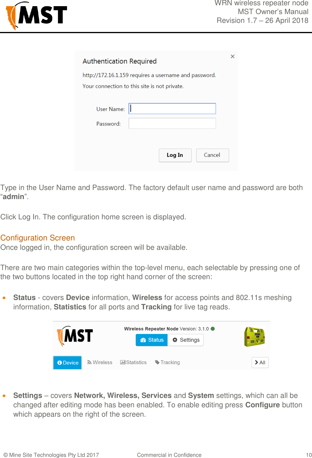  WRN wireless repeater node MST Owner&rsquo;s Manual Revision 1.7 &ndash; 26 April 2018  &copy; Mine Site Technologies Pty Ltd 2017 Commercial in Confidence   10  Type in the User Name and Password. The factory default user name and password are both &ldquo;admin&rdquo;. Click Log In. The configuration home screen is displayed. Configuration Screen Once logged in, the configuration screen will be available. There are two main categories within the top-level menu, each selectable by pressing one of the two buttons located in the top right hand corner of the screen:  Status - covers Device information, Wireless for access points and 802.11s meshing information, Statistics for all ports and Tracking for live tag reads.      Settings &ndash; covers Network, Wireless, Services and System settings, which can all be changed after editing mode has been enabled. To enable editing press Configure button which appears on the right of the screen.  