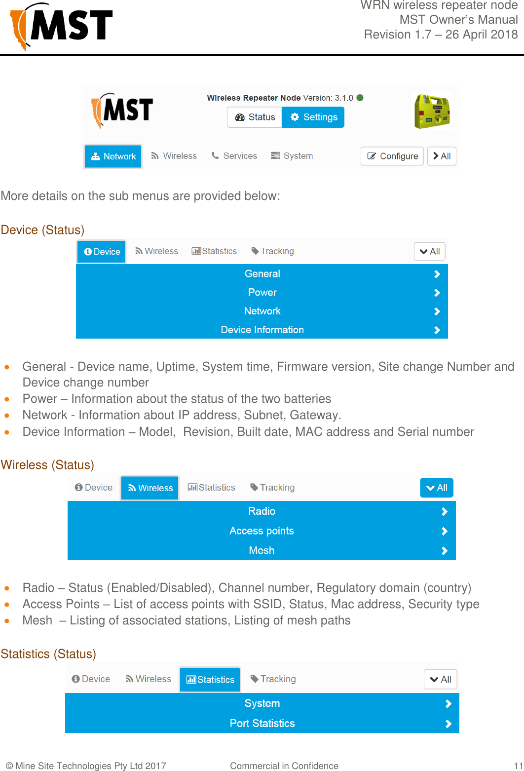  WRN wireless repeater node MST Owner&rsquo;s Manual Revision 1.7 &ndash; 26 April 2018  &copy; Mine Site Technologies Pty Ltd 2017 Commercial in Confidence   11  More details on the sub menus are provided below: Device (Status)   General - Device name, Uptime, System time, Firmware version, Site change Number and Device change number  Power &ndash; Information about the status of the two batteries  Network - Information about IP address, Subnet, Gateway.  Device Information &ndash; Model,  Revision, Built date, MAC address and Serial number  Wireless (Status)   Radio &ndash; Status (Enabled/Disabled), Channel number, Regulatory domain (country)  Access Points &ndash; List of access points with SSID, Status, Mac address, Security type  Mesh  &ndash; Listing of associated stations, Listing of mesh paths  Statistics (Status)  