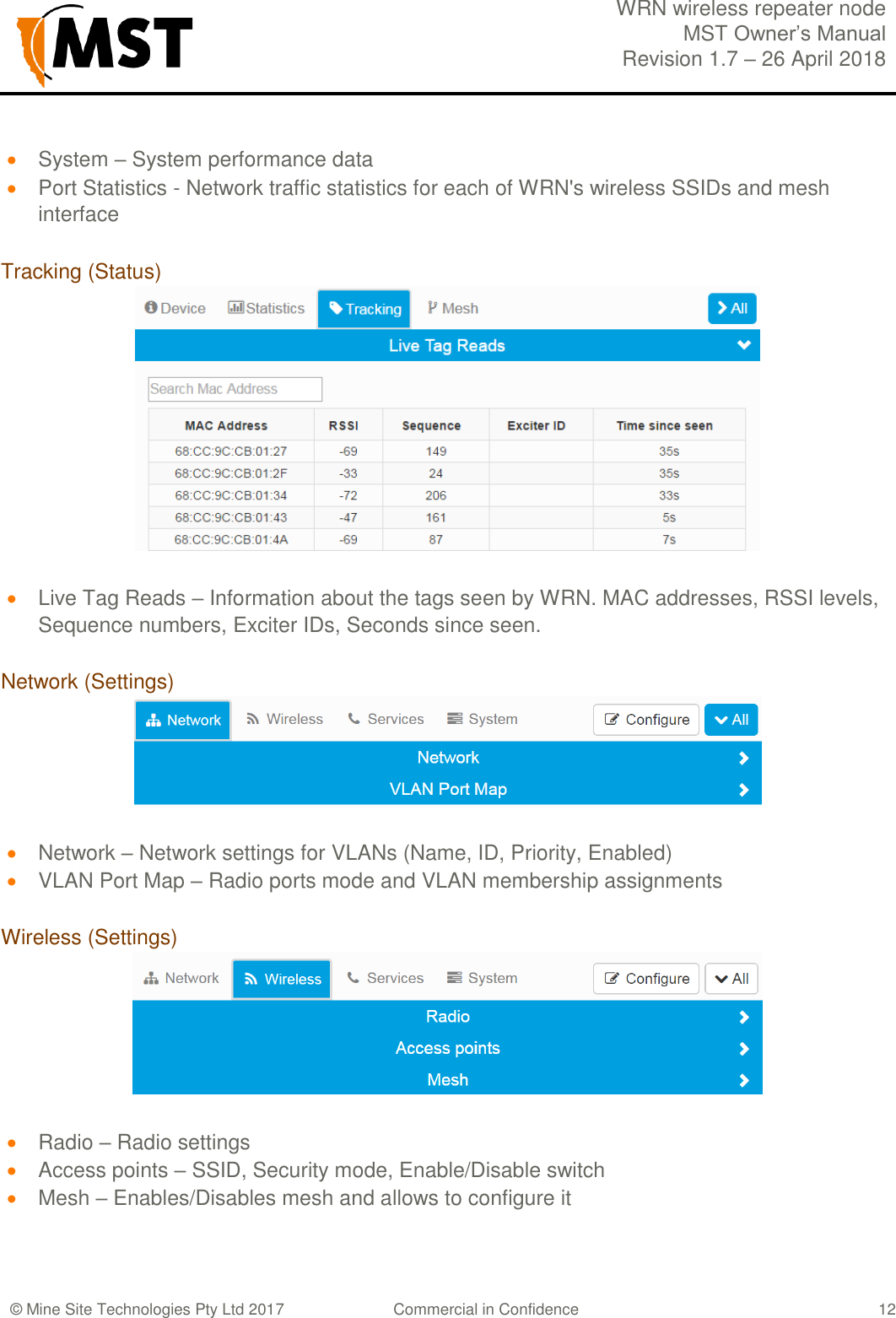  WRN wireless repeater node MST Owner&rsquo;s Manual Revision 1.7 &ndash; 26 April 2018  &copy; Mine Site Technologies Pty Ltd 2017 Commercial in Confidence   12  System &ndash; System performance data  Port Statistics - Network traffic statistics for each of WRN's wireless SSIDs and mesh interface  Tracking (Status)   Live Tag Reads &ndash; Information about the tags seen by WRN. MAC addresses, RSSI levels, Sequence numbers, Exciter IDs, Seconds since seen.  Network (Settings)   Network &ndash; Network settings for VLANs (Name, ID, Priority, Enabled)  VLAN Port Map &ndash; Radio ports mode and VLAN membership assignments  Wireless (Settings)   Radio &ndash; Radio settings  Access points &ndash; SSID, Security mode, Enable/Disable switch  Mesh &ndash; Enables/Disables mesh and allows to configure it   