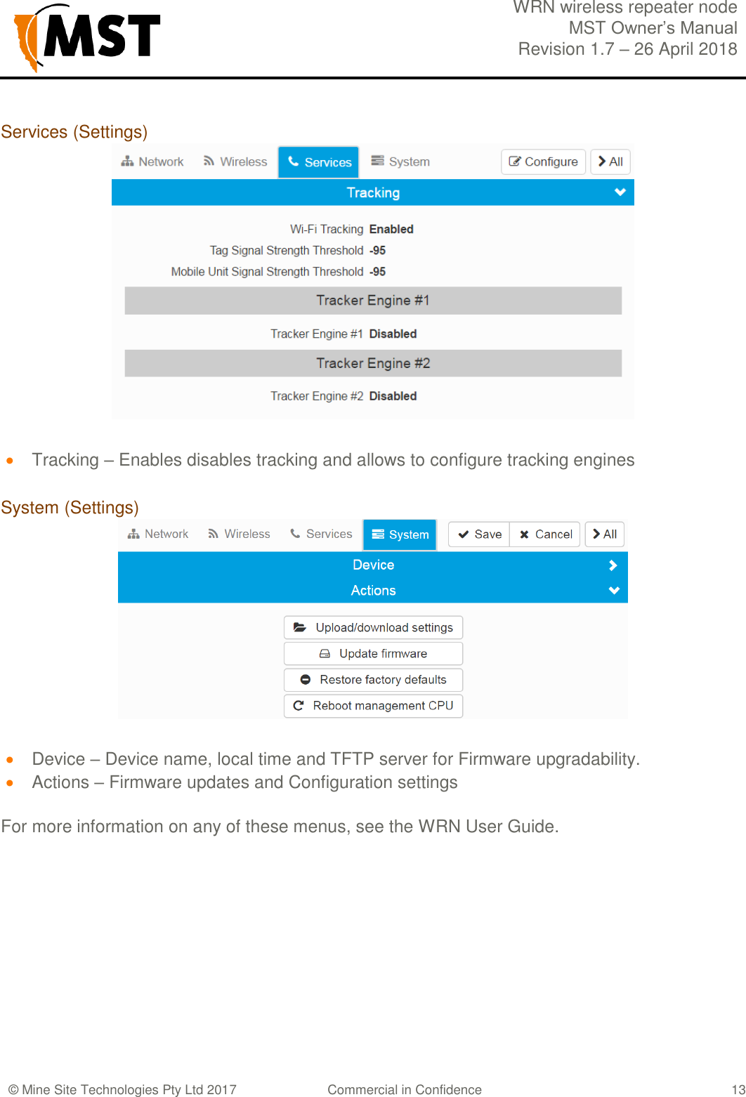 WRN wireless repeater node MST Owner&rsquo;s Manual Revision 1.7 &ndash; 26 April 2018  &copy; Mine Site Technologies Pty Ltd 2017 Commercial in Confidence   13 Services (Settings)   Tracking &ndash; Enables disables tracking and allows to configure tracking engines  System (Settings)   Device &ndash; Device name, local time and TFTP server for Firmware upgradability.   Actions &ndash; Firmware updates and Configuration settings  For more information on any of these menus, see the WRN User Guide.  