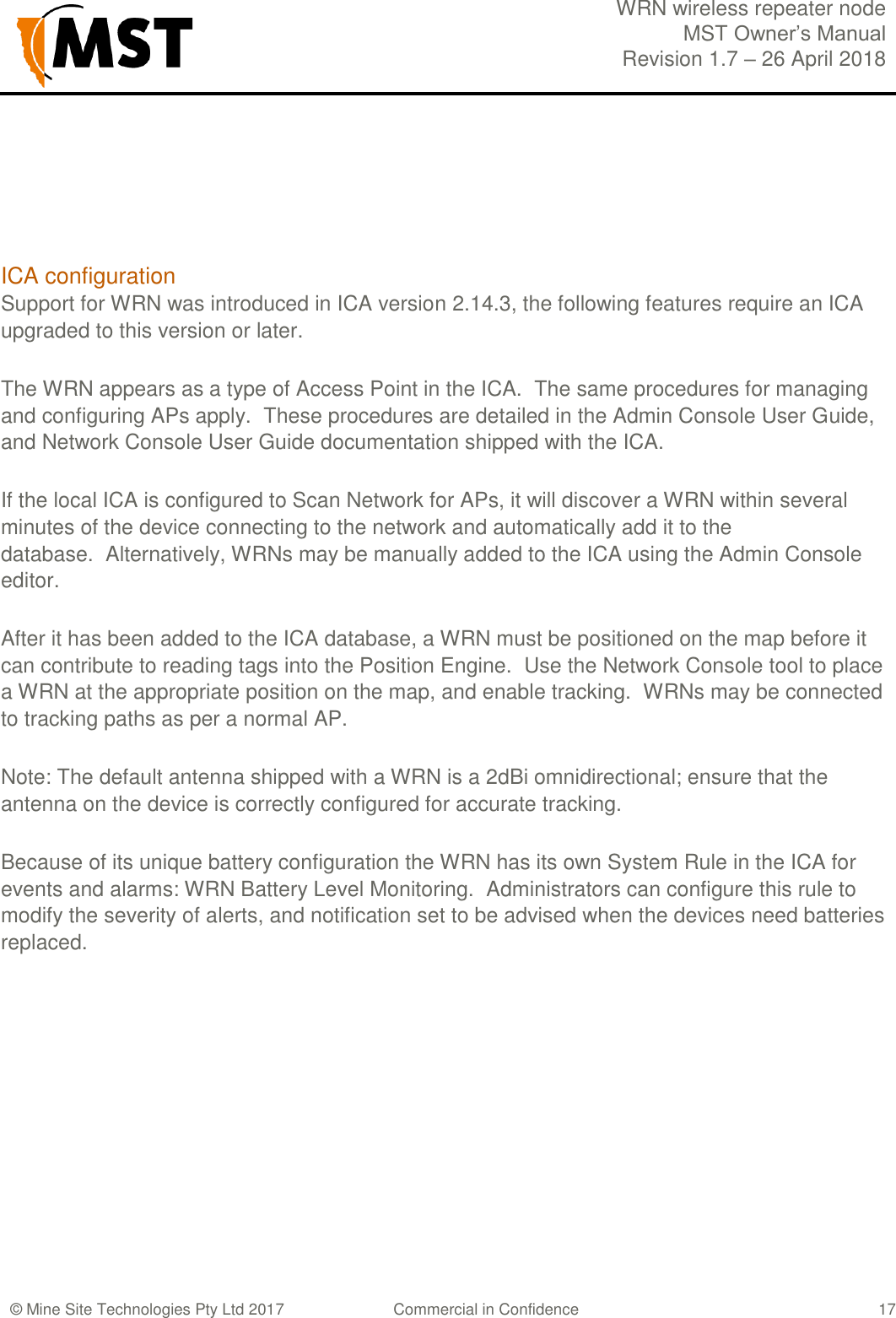  WRN wireless repeater node MST Owner&rsquo;s Manual Revision 1.7 &ndash; 26 April 2018  &copy; Mine Site Technologies Pty Ltd 2017 Commercial in Confidence   17   ICA configuration Support for WRN was introduced in ICA version 2.14.3, the following features require an ICA upgraded to this version or later. The WRN appears as a type of Access Point in the ICA.  The same procedures for managing and configuring APs apply.  These procedures are detailed in the Admin Console User Guide, and Network Console User Guide documentation shipped with the ICA. If the local ICA is configured to Scan Network for APs, it will discover a WRN within several minutes of the device connecting to the network and automatically add it to the database.  Alternatively, WRNs may be manually added to the ICA using the Admin Console editor. After it has been added to the ICA database, a WRN must be positioned on the map before it can contribute to reading tags into the Position Engine.  Use the Network Console tool to place a WRN at the appropriate position on the map, and enable tracking.  WRNs may be connected to tracking paths as per a normal AP.   Note: The default antenna shipped with a WRN is a 2dBi omnidirectional; ensure that the antenna on the device is correctly configured for accurate tracking. Because of its unique battery configuration the WRN has its own System Rule in the ICA for events and alarms: WRN Battery Level Monitoring.  Administrators can configure this rule to modify the severity of alerts, and notification set to be advised when the devices need batteries replaced.   