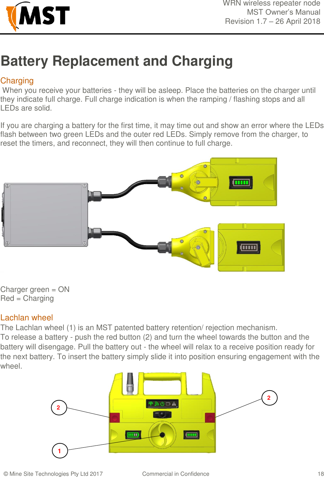  WRN wireless repeater node MST Owner&rsquo;s Manual Revision 1.7 &ndash; 26 April 2018  &copy; Mine Site Technologies Pty Ltd 2017 Commercial in Confidence   18 Battery Replacement and Charging Charging  When you receive your batteries - they will be asleep. Place the batteries on the charger until they indicate full charge. Full charge indication is when the ramping / flashing stops and all LEDs are solid.  If you are charging a battery for the first time, it may time out and show an error where the LEDs flash between two green LEDs and the outer red LEDs. Simply remove from the charger, to reset the timers, and reconnect, they will then continue to full charge.   Charger green = ON Red = Charging  Lachlan wheel The Lachlan wheel (1) is an MST patented battery retention/ rejection mechanism. To release a battery - push the red button (2) and turn the wheel towards the button and the battery will disengage. Pull the battery out - the wheel will relax to a receive position ready for the next battery. To insert the battery simply slide it into position ensuring engagement with the wheel.  2 1 2 
