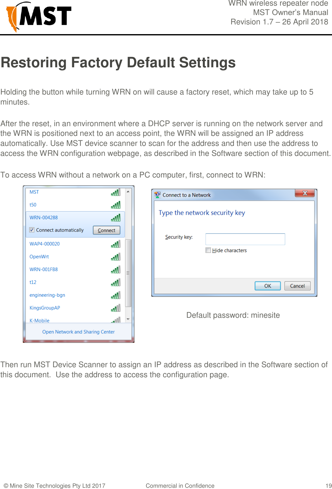  WRN wireless repeater node MST Owner&rsquo;s Manual Revision 1.7 &ndash; 26 April 2018  &copy; Mine Site Technologies Pty Ltd 2017 Commercial in Confidence   19 Restoring Factory Default Settings  Holding the button while turning WRN on will cause a factory reset, which may take up to 5 minutes.  After the reset, in an environment where a DHCP server is running on the network server and the WRN is positioned next to an access point, the WRN will be assigned an IP address automatically. Use MST device scanner to scan for the address and then use the address to access the WRN configuration webpage, as described in the Software section of this document.     To access WRN without a network on a PC computer, first, connect to WRN:                        Default password: minesite     Then run MST Device Scanner to assign an IP address as described in the Software section of this document.  Use the address to access the configuration page.    