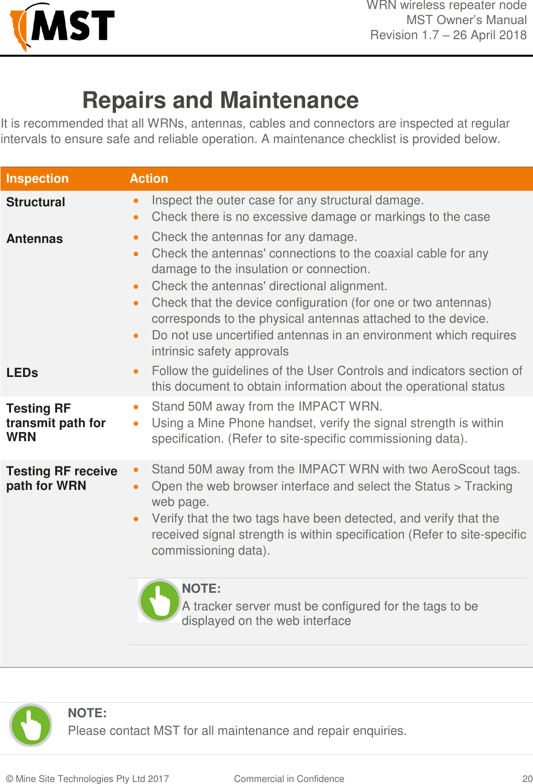  WRN wireless repeater node MST Owner&rsquo;s Manual Revision 1.7 &ndash; 26 April 2018  &copy; Mine Site Technologies Pty Ltd 2017 Commercial in Confidence   20 Repairs and Maintenance It is recommended that all WRNs, antennas, cables and connectors are inspected at regular intervals to ensure safe and reliable operation. A maintenance checklist is provided below. Inspection Action Structural  Inspect the outer case for any structural damage.  Check there is no excessive damage or markings to the case  Antennas  Check the antennas for any damage.  Check the antennas' connections to the coaxial cable for any damage to the insulation or connection.  Check the antennas' directional alignment.  Check that the device configuration (for one or two antennas) corresponds to the physical antennas attached to the device.  Do not use uncertified antennas in an environment which requires intrinsic safety approvals LEDs  Follow the guidelines of the User Controls and indicators section of this document to obtain information about the operational status Testing RF transmit path for WRN  Stand 50M away from the IMPACT WRN.  Using a Mine Phone handset, verify the signal strength is within specification. (Refer to site-specific commissioning data). Testing RF receive path for WRN  Stand 50M away from the IMPACT WRN with two AeroScout tags.  Open the web browser interface and select the Status > Tracking web page.  Verify that the two tags have been detected, and verify that the received signal strength is within specification (Refer to site-specific commissioning data).    NOTE: A tracker server must be configured for the tags to be displayed on the web interface    NOTE: Please contact MST for all maintenance and repair enquiries. 